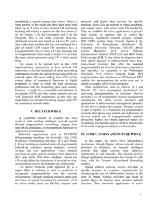 11
transferring a capsule among three nodes. Hence, a
large portion of the round trip time must have been
taken up by 4 pairs of Java network I/O operations
(reading and writing a capsule) on the three nodes (1
on the Source, 1 on the Destination and 2 on the
Passport). This is not really expected! However,
additional network tests based on a Linux PC and a
Sun workstation confirm that the Java overhead for a
pair of simple UDP socket I/O operations (i.e., a
DatagramSocket server writes a 32-byte message and
a DatagramSocket client reads it) needs 2~3 ms while
the same socket operations using C/C++ takes nearly
0 ms.
The lesson to be learned here is that JVM
implementation, particularly in Java network I/O
operations, is the real bottleneck of active networking
performance besides the capsule processing ability on
network nodes. Of course, adding faster CPUs to the
control plane of commercial hardware is highly
preferable in order to reach the high processing
performance that the forwarding plane does already.
However, it might be a reasonable consideration to
re-engineer ANTS and other active network services
with improved AFM mechanisms so that they can
make better use of both forwarding engines and CPU
on commercial network nodes.
V. RELATED WORK
A significant amount of research has been
involved with enabling intelligent network control
through programmable networking, ranging from
networking paradigms, re-programmable hardware to
application environments.
Industrial organizations such as P1520/PIN
(Programming Interfaces for Networks) [16], CPIX
(Common Programming Interface) [17] and Parlay
[18] are working on standardization of programmable
networking interfaces among hardware, network
services and user applications. These standard
interfaces are open, generic and have been released in
their early drafts. With these standards, Openet can
effectively define the boundaries of network services,
and normalize service development and deployment.
The Active Networks (AN) approach [8] is a
major effort in industry as well as academia to
incorporate programmability into the network
infrastructure. Through installing multiple active user
interfaces or typical Execution Environments (EEs)
on active nodes, users can flexibly compose new
protocols and deploy their services for specific
purposes. These EEs are referred to virtual machines,
and usually come with active node OS (NodeOS).
They are available for active applications to process
their packets or capsules and to control the
processing. Significant research projects include:
MIT ANTS (Active Node Transfer System [10]),
University of Pennsylvania Switchware [9],
Columbia University Netscript, USC/ISI Abone
(Active Backbone) [13], Active Network
Encapsulation Protocol ANEP [12] and BBN Smart
Packet project [14]. To date, these developments have
been mainly realized in software-based hosts (e.g.,
Linux-based systems) that offer the required
programmability but lack the performance required in
real networks. An exception is the Washington
University ANN (Active Network Node) [15]
implementation that introduces an FPGA-based CPU
module that accommodates the active code and is
added to a gigabit ATM switch backplane.
Other contributions such as Darwin [21] and
Phoenix [22] have investigated mechanisms for
delivering programmability to end-users. Darwin
develops a set of customizable resource management
mechanisms that allow service providers and
applications to tailor resource management optimally
for the service quality they require. Phoenix, similar
in part to Openet, is a framework for programmable
networks that allows easy control and deployment of
services toward use of re-programmable network
processors. Rather, our Openet approach makes use
of enabling mechanisms such as AFM to demonstrate
the benefits of programmability in real networks.
VI. CONCLUSIONS AND FUTURE WORK
In this paper, the Active Flow Manipulation
mechanism, through Openet, allows network service
providers to introduce, on demand, intelligent
controls that adapt network node behaviors
dynamically in real networks. The dynamic priority
change application demonstrates this concept in real-
time, with the Passport silicon-based forwarding
engines.
Openet enables network service providers to
quickly respond to customer requirements by
introducing the sort of AFM-enabled services in the
form of Oplets. Service providers can build on
smaller Oplets to develop more complex network
functions. Two innovative applications in active
 