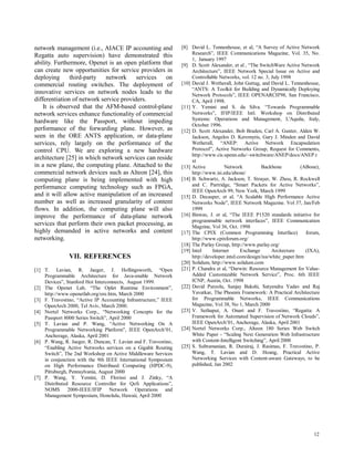 12
network management (i.e., AIACE IP accounting and
Regatta auto supervision) have demonstrated this
ability. Furthermore, Openet is an open platform that
can create new opportunities for service providers in
deploying third-party network services on
commercial routing switches. The deployment of
innovative services on network nodes leads to the
differentiation of network service providers.
It is observed that the AFM-based control-plane
network services enhance functionality of commercial
hardware like the Passport, without impeding
performance of the forwarding plane. However, as
seen in the ORE ANTS application, or data-plane
services, rely largely on the performance of the
control CPU. We are exploring a new hardware
architecture [25] in which network services can reside
in a new plane, the computing plane. Attached to the
commercial network devices such as Alteon [24], this
computing plane is being implemented with high
performance computing technology such as FPGA,
and it will allow active manipulation of an increased
number as well as increased granularity of content
flows. In addition, the computing plane will also
improve the performance of data-plane network
services that perform their own packet processing, as
highly demanded in active networks and content
networking.
VII. REFERENCES
[1] T. Lavian, R. Jaeger, J. Hollingsworth, “Open
Programmable Architecture for Java-enable Network
Devices”, Stanford Hot Interconnects, August 1999.
[2] The Openet Lab, “The Oplet Runtime Environment”,
http://www.openetlab.org/ore.htm, March 2000
[3] F. Travostino, “Active IP Accounting Infrastructure,” IEEE
OpenArch 2000, Tel Aviv, March 2000.
[4] Nortel Networks Corp., “Networking Concepts for the
Passport 8000 Series Switch”, April 2000
[5] T. Lavian and P. Wang, “Active Networking On A
Programmable Networking Platform”, IEEE OpenArch’01,
Anchorage, Alaska, April 2001
[6] P. Wang, R. Jaeger, R. Duncan, T. Lavian and F. Travostino,
“Enabling Active Networks services on a Gigabit Routing
Switch”, The 2nd Workshop on Active Middleware Services
in conjunction with the 9th IEEE International Symposium
on High Performance Distribued Computing (HPDC-9),
Pittsburgh, Pennsylvania, August 2000
[7] P. Wang, Y. Yemini, D. Florissi and J. Zinky, “A
Distributed Resource Controller for QoS Applications”,
NOMS 2000-IEEE/IFIP Network Operations and
Management Symposium, Honolulu, Hawaii, April 2000
[8] David L. Tennenhouse, et al, “A Survey of Active Network
Research”, IEEE Communications Magazine, Vol. 35, No.
1, January 1997
[9] D. Scott Alexander, et al , “The SwitchWare Active Network
Architecture”, IEEE Network Special Issue on Active and
Controllable Networks, vol. 12 no. 3, July 1998
[10] David J. Wetherall, John Guttag, and David L. Tennenhouse,
“ANTS: A Toolkit for Building and Dynamically Deploying
Network Protocols”, IEEE OPENARCH'98, San Francisco,
CA, April 1998.
[11] Y. Yemini and S. da Silva. “Towards Programmable
Networks”, IFIP/IEEE Intl. Workshop on Distributed
Systems: Operations and Management, L'Aquila, Italy,
October 1996.
[12] D. Scott Alexander, Bob Braden, Carl A. Gunter, Alden W.
Jackson, Angelos D. Keromytis, Gary J. Minden and David
Wetherall, “ANEP: Active Network Encapsulation
Protocol”, Active Networks Group, Request for Comments,
http://www.cis.upenn.edu/~switchware/ANEP/docs/ANEP.t
xt
[13] Active Network Backbone (ABone),
http://www.isi.edu/abone/
[14] B. Schwartz, A. Jackson, T. Strayer, W. Zhou, R. Rockwell
and C. Partridge, “Smart Packets for Active Networks”,
IEEE OpenArch 99, New York, March 1999
[15] D. Decasper, et al, “A Scalable High Performance Active
Networks Node”, IEEE Network Magazine. Vol 37, Jan/Feb
1999
[16] Biswas, J. et al, “The IEEE P1520 standards initiative for
programmable network interfaces”, IEEE Communication
Magzine, Vol 36, Oct. 1998
[17] The CPIX (Common Programming Interface) forum,
http://www.cpixforum.org/
[18] The Parlay Group, http://www.parlay.org/
[19] Intel Internet Exchange Arcitecture (IXA),
http://developer.intel.com/design/ixa/white_paper.htm
[20] Solidum, http://www.solidum.com
[21] P. Chandra et al, “Darwin: Resource Management for Value-
Added Customizable Network Service”, Proc. 6th IEEE
ICNP, Austin, Oct. 1998
[22] David Putzolu, Sanjay Bakshi, Satyendra Yadav and Raj
Yavatkar, The Phoenix Framework: A Practical Architecture
for Programmable Networks, IEEE Communications
Magazine, Vol 38, No 1, March 2000
[23] V. Sethaput, A. Onart and F. Travostino, “Regatta: A
Framework for Automated Supervision of Network Clouds”,
IEEE OpenArch’01, Anchorage, Alaska, April 2001
[24] Nortel Networks Corp., Alteon 180 Series Web Switch
White Paper - “Scaling Next Generation Web Infrastructure
with Content-Intelligent Switching”, April 2000
[25] S. Subramanian, R. Durairaj, J. Rasimas, F. Travostino, P.
Wang, T. Lavian and D. Hoang, Practical Active
Networking Services with Content-aware Gateways, to be
published, Jan 2002
 