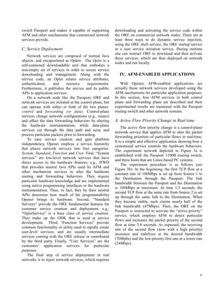 6
switch Passport and makes it capable of supporting
AFM and other mechanisms that customized network
services provide.
C. Service Deployment
Network services are composed of normal Java
objects, and encapsulated as Oplets. The Oplet is a
self-contained downloadable unit that embodies a
non-empty set of services in order to secure service
downloading and management. Along with the
service code, an Oplet relates service attributes,
authentication, and resource requirements.
Furthermore, it publishes the service and its public
APIs to application services.
On a network node like the Passport, ORE and
network services are initiated at the control plane, but
can operate with either or both of the two planes:
control and forwarding (or data). Control-plane
services change network configurations (e.g., routes)
and affect the data forwarding behaviors by altering
the hardware instrumentation, while data-plane
services cut through the data path and seize and
process particular packets prior to forwarding.
To ease service creation and gain platform
independency, Openet employs a service hierarchy
that places network services into four categories:
System, Standard, Function and User. First, “System
services” are low-level network services that have
direct access to the hardware features, e.g., JFWD
that provides neutral Java APIs used by AFM and
other mechanism services to alter the hardware
routing and forwarding behaviors. They require
particular hardware knowledge and are implemented
using native programming interfaces or the hardware
instrumentation. Thus, in fact, they by their neutral
APIs determine how much of the programmability
Openet brings to hardware. Second, “Standard
Services” provide the ORE fundamental features for
customer service creation and deployment, e.g.,
“OpletService” is a base class of service creation.
They make up the ODK that is used at service
development. Third, “Function Services” provide
common functionality or utility used to rapidly create
user-level services, and are usually intermediate
services coming with the ORE release or contributed
by the third party. Finally, “User Services” are the
customers’ application services for particular
purposes.
The final step of service deployment in real
networks is to inject network services, which requires
downloading and activating the service code within
the ORE on commercial network nodes. There are at
least three ways to do dynamic service injection,
using the ORE shell service, the ORE startup service
or a user service initiation service. During runtime
one can instruct ORE to download and then activate
these services, which are thus deployed on network
nodes and run locally.
IV. AFM-ENABLED APPLICATIONS
With Openet, AFM-enabled applications are
actually those network services developed using the
AFM mechanisms for particular application purposes.
In this section, four AFM services in both control
plane and forwarding plane are described and their
experimental results are measured with the Passport
routing switch and other network systems.
A. Active Flow Priority Change in Real-time
The active flow priority change is a control-plane
network service that applies AFM to alter the packet
forwarding priorities of particular flows in real-time.
It is a simple and effective application showing how a
customized service controls the hardware behaviors.
The experiment network depicted in Figure 3a is
established with the Passport 1100B routing switch,
and three hosts that are Linux-based PC systems.
The experiment procedure is as follows (see
Figure 3b). At the beginning, the first TCP flow at a
constant rate of 100Mbps is set up from Source 1 to
the Destination through the Passport. The link
bandwidth between the Passport and the Destination
is 100Mbps at maximum. At time 1.3 seconds, the
second TCP flow at the same rate from Source 2 is set
up through the same link to the Destination. When
they become stable, each claims nearly half of the
link bandwidth (47Mbps). Then, the ORE on the
Passport is instructed to activate the “active priority”
service, which employs AFM to detect particular
flows and increases the packet priority of the second
flow at time 3.8 seconds. As expected, the receiving
rate of the second flow (now with a high priority)
increases and stabilizes at the desired bandwidth
(70Mpbs) and the low-priority first one at a lower rate
(24Mbps).
 