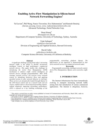1
Enabling Active Flow Manipulation in Silicon-based
Network Forwarding Engines1
Tal Lavian2
, Phil Wang, Franco Travostino, Siva Subramanian3
and Ramesh Durairaj
{tlavian, pywang, travos, ssiva, radurai}@nortelnetworks.com
Advanced Technology, Nortel Networks Corp.
Doan Hoang4
dhoang@it.uts.edu.au
Department of Computer Systems, University of Technology, Sydney, Australia
Vijak Sethaput5
vijak@eecs.harvard.edu
Division of Engineering and Applied Sciences, Harvard University
David Culler
culler@eecs.berkeley.edu
Computer Science Division, University of California at Berkeley
1
This article is revised from an earlier version published in Journal of Communications and Networks, March 2001, under its
copyright and reprint permission granted.
2
Tal Lavian is a Ph.D. candidate at the Computer Science Division, University of California, Berkeley.
3
Siva Subramanian is a Ph.D. candidate in the Electrical and Computer Engineering Dept. at North Carolina State University.
4
Doan Hoang was a visiting research professor at Advanced Technology, Nortel Networks Corp in 2001.
5
Vijak Sethaput was an interim employee in Nortel Networks Corp. in 2001.
Abstract
A significant challenge arising from today’s increasing
Internet traffic is the ability to flexibly incorporate
intelligent control in high performance commercial
network devices. This paper tackles this challenge by
introducing the Active Flow Manipulation (AFM)
mechanism to enhance traffic control intelligence of
network devices through programmability. With AFM,
customer network services can exercise active network
control by identifying distinctive flows and applying
specified actions to alter network behavior in real-time.
These services are dynamically loaded through Openet by
the CPU-based control unit of a network node and are
closely coupled with its silicon-based forwarding engines,
without negatively impacting forwarding performance.
AFM is exposed as a key enabling technology of the
programmable networking platform Openet. The
effectiveness of our approach is demonstrated by four
active network services on commercial network nodes.
Keywords
Programmable networking, intelligent network control,
Active Flow Manipulation, Openet, active networks, traffic
flow
I. INTRODUCTION
The Internet infrastructure has been tremendously
evolving to transport increasing network traffic
arising from fast introduction of various commercial
applications. The Internet is ubiquitous, however,
Proceedings of the DARPA Active Networks Conference and Exposition (DANCE’02)
0-7695-1564-9/02 $17.00 © 2002 IEEE
Authorized licensed use limited to: Tal Lavian. Downloaded on July 24, 2009 at 19:13 from IEEE Xplore. Restrictions apply.
 