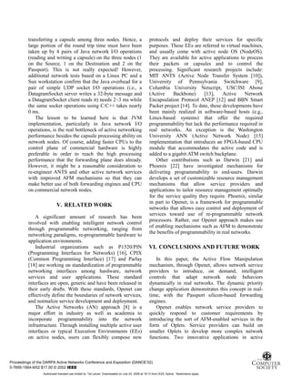 11
transferring a capsule among three nodes. Hence, a
large portion of the round trip time must have been
taken up by 4 pairs of Java network I/O operations
(reading and writing a capsule) on the three nodes (1
on the Source, 1 on the Destination and 2 on the
Passport). This is not really expected! However,
additional network tests based on a Linux PC and a
Sun workstation confirm that the Java overhead for a
pair of simple UDP socket I/O operations (i.e., a
DatagramSocket server writes a 32-byte message and
a DatagramSocket client reads it) needs 2~3 ms while
the same socket operations using C/C++ takes nearly
0 ms.
The lesson to be learned here is that JVM
implementation, particularly in Java network I/O
operations, is the real bottleneck of active networking
performance besides the capsule processing ability on
network nodes. Of course, adding faster CPUs to the
control plane of commercial hardware is highly
preferable in order to reach the high processing
performance that the forwarding plane does already.
However, it might be a reasonable consideration to
re-engineer ANTS and other active network services
with improved AFM mechanisms so that they can
make better use of both forwarding engines and CPU
on commercial network nodes.
V. RELATED WORK
A significant amount of research has been
involved with enabling intelligent network control
through programmable networking, ranging from
networking paradigms, re-programmable hardware to
application environments.
Industrial organizations such as P1520/PIN
(Programming Interfaces for Networks) [16], CPIX
(Common Programming Interface) [17] and Parlay
[18] are working on standardization of programmable
networking interfaces among hardware, network
services and user applications. These standard
interfaces are open, generic and have been released in
their early drafts. With these standards, Openet can
effectively define the boundaries of network services,
and normalize service development and deployment.
The Active Networks (AN) approach [8] is a
major effort in industry as well as academia to
incorporate programmability into the network
infrastructure. Through installing multiple active user
interfaces or typical Execution Environments (EEs)
on active nodes, users can flexibly compose new
protocols and deploy their services for specific
purposes. These EEs are referred to virtual machines,
and usually come with active node OS (NodeOS).
They are available for active applications to process
their packets or capsules and to control the
processing. Significant research projects include:
MIT ANTS (Active Node Transfer System [10]),
University of Pennsylvania Switchware [9],
Columbia University Netscript, USC/ISI Abone
(Active Backbone) [13], Active Network
Encapsulation Protocol ANEP [12] and BBN Smart
Packet project [14]. To date, these developments have
been mainly realized in software-based hosts (e.g.,
Linux-based systems) that offer the required
programmability but lack the performance required in
real networks. An exception is the Washington
University ANN (Active Network Node) [15]
implementation that introduces an FPGA-based CPU
module that accommodates the active code and is
added to a gigabit ATM switch backplane.
Other contributions such as Darwin [21] and
Phoenix [22] have investigated mechanisms for
delivering programmability to end-users. Darwin
develops a set of customizable resource management
mechanisms that allow service providers and
applications to tailor resource management optimally
for the service quality they require. Phoenix, similar
in part to Openet, is a framework for programmable
networks that allows easy control and deployment of
services toward use of re-programmable network
processors. Rather, our Openet approach makes use
of enabling mechanisms such as AFM to demonstrate
the benefits of programmability in real networks.
VI. CONCLUSIONS AND FUTURE WORK
In this paper, the Active Flow Manipulation
mechanism, through Openet, allows network service
providers to introduce, on demand, intelligent
controls that adapt network node behaviors
dynamically in real networks. The dynamic priority
change application demonstrates this concept in real-
time, with the Passport silicon-based forwarding
engines.
Openet enables network service providers to
quickly respond to customer requirements by
introducing the sort of AFM-enabled services in the
form of Oplets. Service providers can build on
smaller Oplets to develop more complex network
functions. Two innovative applications in active
Proceedings of the DARPA Active Networks Conference and Exposition (DANCE’02)
0-7695-1564-9/02 $17.00 © 2002 IEEE
Authorized licensed use limited to: Tal Lavian. Downloaded on July 24, 2009 at 19:13 from IEEE Xplore. Restrictions apply.
 