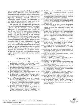 12
network management (i.e., AIACE IP accounting and
Regatta auto supervision) have demonstrated this
ability. Furthermore, Openet is an open platform that
can create new opportunities for service providers in
deploying third-party network services on
commercial routing switches. The deployment of
innovative services on network nodes leads to the
differentiation of network service providers.
It is observed that the AFM-based control-plane
network services enhance functionality of commercial
hardware like the Passport, without impeding
performance of the forwarding plane. However, as
seen in the ORE ANTS application, or data-plane
services, rely largely on the performance of the
control CPU. We are exploring a new hardware
architecture [25] in which network services can reside
in a new plane, the computing plane. Attached to the
commercial network devices such as Alteon [24], this
computing plane is being implemented with high
performance computing technology such as FPGA,
and it will allow active manipulation of an increased
number as well as increased granularity of content
flows. In addition, the computing plane will also
improve the performance of data-plane network
services that perform their own packet processing, as
highly demanded in active networks and content
networking.
VII. REFERENCES
[1] T. Lavian, R. Jaeger, J. Hollingsworth, “Open
Programmable Architecture for Java-enable Network
Devices”, Stanford Hot Interconnects, August 1999.
[2] The Openet Lab, “The Oplet Runtime Environment”,
http://www.openetlab.org/ore.htm, March 2000
[3] F. Travostino, “Active IP Accounting Infrastructure,” IEEE
OpenArch 2000, Tel Aviv, March 2000.
[4] Nortel Networks Corp., “Networking Concepts for the
Passport 8000 Series Switch”, April 2000
[5] T. Lavian and P. Wang, “Active Networking On A
Programmable Networking Platform”, IEEE OpenArch’01,
Anchorage, Alaska, April 2001
[6] P. Wang, R. Jaeger, R. Duncan, T. Lavian and F. Travostino,
“Enabling Active Networks services on a Gigabit Routing
Switch”, The 2nd Workshop on Active Middleware Services
in conjunction with the 9th IEEE International Symposium
on High Performance Distribued Computing (HPDC-9),
Pittsburgh, Pennsylvania, August 2000
[7] P. Wang, Y. Yemini, D. Florissi and J. Zinky, “A
Distributed Resource Controller for QoS Applications”,
NOMS 2000-IEEE/IFIP Network Operations and
Management Symposium, Honolulu, Hawaii, April 2000
[8] David L. Tennenhouse, et al, “A Survey of Active Network
Research”, IEEE Communications Magazine, Vol. 35, No.
1, January 1997
[9] D. Scott Alexander, et al , “The SwitchWare Active Network
Architecture”, IEEE Network Special Issue on Active and
Controllable Networks, vol. 12 no. 3, July 1998
[10] David J. Wetherall, John Guttag, and David L. Tennenhouse,
“ANTS: A Toolkit for Building and Dynamically Deploying
Network Protocols”, IEEE OPENARCH'98, San Francisco,
CA, April 1998.
[11] Y. Yemini and S. da Silva. “Towards Programmable
Networks”, IFIP/IEEE Intl. Workshop on Distributed
Systems: Operations and Management, L'Aquila, Italy,
October 1996.
[12] D. Scott Alexander, Bob Braden, Carl A. Gunter, Alden W.
Jackson, Angelos D. Keromytis, Gary J. Minden and David
Wetherall, “ANEP: Active Network Encapsulation
Protocol”, Active Networks Group, Request for Comments,
http://www.cis.upenn.edu/~switchware/ANEP/docs/ANEP.t
xt
[13] Active Network Backbone (ABone),
http://www.isi.edu/abone/
[14] B. Schwartz, A. Jackson, T. Strayer, W. Zhou, R. Rockwell
and C. Partridge, “Smart Packets for Active Networks”,
IEEE OpenArch 99, New York, March 1999
[15] D. Decasper, et al, “A Scalable High Performance Active
Networks Node”, IEEE Network Magazine. Vol 37, Jan/Feb
1999
[16] Biswas, J. et al, “The IEEE P1520 standards initiative for
programmable network interfaces”, IEEE Communication
Magzine, Vol 36, Oct. 1998
[17] The CPIX (Common Programming Interface) forum,
http://www.cpixforum.org/
[18] The Parlay Group, http://www.parlay.org/
[19] Intel Internet Exchange Arcitecture (IXA),
http://developer.intel.com/design/ixa/white_paper.htm
[20] Solidum, http://www.solidum.com
[21] P. Chandra et al, “Darwin: Resource Management for Value-
Added Customizable Network Service”, Proc. 6th IEEE
ICNP, Austin, Oct. 1998
[22] David Putzolu, Sanjay Bakshi, Satyendra Yadav and Raj
Yavatkar, The Phoenix Framework: A Practical Architecture
for Programmable Networks, IEEE Communications
Magazine, Vol 38, No 1, March 2000
[23] V. Sethaput, A. Onart and F. Travostino, “Regatta: A
Framework for Automated Supervision of Network Clouds”,
IEEE OpenArch’01, Anchorage, Alaska, April 2001
[24] Nortel Networks Corp., Alteon 180 Series Web Switch
White Paper - “Scaling Next Generation Web Infrastructure
with Content-Intelligent Switching”, April 2000
[25] S. Subramanian, R. Durairaj, J. Rasimas, F. Travostino, P.
Wang, T. Lavian and D. Hoang, Practical Active
Networking Services with Content-aware Gateways, to be
published, Jan 2002
Proceedings of the DARPA Active Networks Conference and Exposition (DANCE’02)
0-7695-1564-9/02 $17.00 © 2002 IEEE
Authorized licensed use limited to: Tal Lavian. Downloaded on July 24, 2009 at 19:13 from IEEE Xplore. Restrictions apply.
 