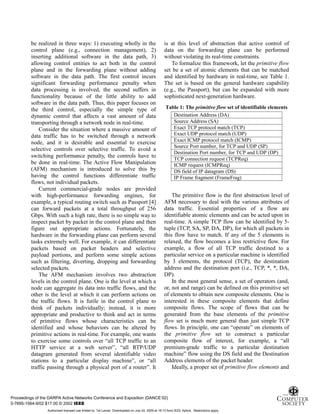 3
be realized in three ways: 1) executing wholly in the
control plane (e.g., connection management), 2)
inserting additional software in the data path, 3)
allowing control entities to act both in the control
plane and in the forwarding plane without adding
software in the data path. The first control incurs
significant forwarding performance penalty when
data processing is involved, the second suffers in
functionality because of the little ability to add
software in the data path. Thus, this paper focuses on
the third control, especially the simple type of
dynamic control that affects a vast amount of data
transporting through a network node in real-time.
Consider the situation where a massive amount of
data traffic has to be switched through a network
node, and it is desirable and essential to exercise
selective controls over selective traffic. To avoid a
switching performance penalty, the controls have to
be done in real-time. The Active Flow Manipulation
(AFM) mechanism is introduced to solve this by
having the control functions differentiate traffic
flows, not individual packets.
Current commercial-grade nodes are provided
with high-performance forwarding engines, for
example, a typical routing switch such as Passport [4]
can forward packets at a total throughput of 256
Gbps. With such a high rate, there is no simple way to
inspect packet by packet in the control plane and then
figure out appropriate actions. Fortunately, the
hardware in the forwarding plane can perform several
tasks extremely well. For example, it can differentiate
packets based on packet headers and selective
payload portions, and perform some simple actions
such as filtering, diverting, dropping and forwarding
selected packets.
The AFM mechanism involves two abstraction
levels in the control plane. One is the level at which a
node can aggregate its data into traffic flows, and the
other is the level at which it can perform actions on
the traffic flows. It is futile in the control plane to
think of packets individually; instead, it is more
appropriate and productive to think and act in terms
of primitive flows whose characteristics can be
identified and whose behaviors can be altered by
primitive actions in real-time. For example, one wants
to exercise some controls over “all TCP traffic to an
HTTP service at a web server”, “all RTP/UDP
datagram generated from several identifiable video
stations to a particular display machine”, or “all
traffic passing through a physical port of a router”. It
is at this level of abstraction that active control of
data on the forwarding plane can be performed
without violating its real-time constraints.
To formalize this framework, let the primitive flow
set be a set of atomic elements that can be matched
and identified by hardware in real-time, see Table 1.
The set is based on the general hardware capability
(e.g., the Passport), but can be expanded with more
sophisticated next-generation hardware.
Table 1: The primitive flow set of identifiable elements
Destination Address (DA)
Source Address (SA)
Exact TCP protocol match (TCP)
Exact UDP protocol match (UDP)
Exact ICMP protocol match (ICMP)
Source Port number, for TCP and UDP (SP)
Destination Port number, for TCP and UDP (DP)
TCP connection request (TCPReq)
ICMP request (ICMPReq)
DS field of IP datagram (DS)
IP Frame fragment (FrameFrag)
The primitive flow is the first abstraction level of
AFM necessary to deal with the various attributes of
data traffic. Essential properties of a flow are
identifiable atomic elements and can be acted upon in
real-time. A simple TCP flow can be identified by 5-
tuple (TCP, SA, SP, DA, DP), for which all packets in
this flow have to match. If any of the 5 elements is
relaxed, the flow becomes a less restrictive flow. For
example, a flow of all TCP traffic destined to a
particular service on a particular machine is identified
by 3 elements, the protocol (TCP), the destination
address and the destination port (i.e., TCP, *, *, DA,
DP).
In the most general sense, a set of operators (and,
or, not and range) can be defined on this primitive set
of elements to obtain new composite elements. One is
interested in these composite elements that define
composite flows. The scope of flows that can be
generated from the base elements of the primitive
flow set is much more general than just simple TCP
flows. In principle, one can “operate” on elements of
the primitive flow set to construct a particular
composite flow of interest, for example, a “all
premium-grade traffic to a particular destination
machine” flow using the DS field and the Destination
Address elements of the packet header.
Ideally, a proper set of primitive flow elements and
Proceedings of the DARPA Active Networks Conference and Exposition (DANCE’02)
0-7695-1564-9/02 $17.00 © 2002 IEEE
Authorized licensed use limited to: Tal Lavian. Downloaded on July 24, 2009 at 19:13 from IEEE Xplore. Restrictions apply.
 