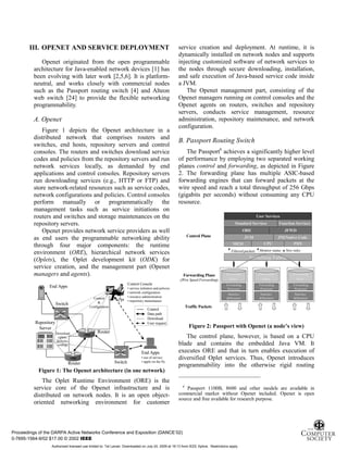 5
III. OPENET AND SERVICE DEPLOYMENT
Openet originated from the open programmable
architecture for Java-enabled network devices [1] has
been evolving with later work [2,5,6]. It is platform-
neutral, and works closely with commercial nodes
such as the Passport routing switch [4] and Alteon
web switch [24] to provide the flexible networking
programmability.
A. Openet
Figure 1 depicts the Openet architecture in a
distributed network that comprises routers and
switches, end hosts, repository servers and control
consoles. The routers and switches download service
codes and policies from the repository servers and run
network services locally, as demanded by end
applications and control consoles. Repository servers
run downloading services (e.g., HTTP or FTP) and
store network-related resources such as service codes,
network configurations and policies. Control consoles
perform manually or programmatically the
management tasks such as service initiations on
routers and switches and storage maintenances on the
repository servers.
Openet provides network service providers as well
as end users the programmable networking ability
through four major components: the runtime
environment (ORE), hierarchical network services
(Oplets), the Oplet development kit (ODK) for
service creation, and the management part (Openet
managers and agents).
Repository
Server
ORE
Control Console
• service initiation and policies
• network configuration
• resource administration
• repository maintenance
End Apps
Switch
Router
ORE
Router
Switch
Download
oplets,
policies,
configs
Control
&
Configuration
End Apps
• use of service
• apply on the fly
Control
Data path
Download
User request
ORE
ORE
Figure 1: The Openet architecture (in one network)
The Oplet Runtime Environment (ORE) is the
service core of the Openet infrastructure and is
distributed on network nodes. It is an open object-
oriented networking environment for customer
service creation and deployment. At runtime, it is
dynamically installed on network nodes and supports
injecting customized software of network services to
the nodes through secure downloading, installation,
and safe execution of Java-based service code inside
a JVM.
The Openet management part, consisting of the
Openet managers running on control consoles and the
Openet agents on routers, switches and repository
servers, conducts service management, resource
administration, repository maintenance, and network
configuration.
B. Passport Routing Switch
The Passport6
achieves a significantly higher level
of performance by employing two separated working
planes control and forwarding, as depicted in Figure
2. The forwarding plane has multiple ASIC-based
forwarding engines that can forward packets at the
wire speed and reach a total throughput of 256 Gbps
(gigabits per seconds) without consuming any CPU
resource.
Switching Fabric
Forwarding Plane
(Wire Speed Forwarding)
Forwarding
Processor
Forwarding
Rules
Statistics
&Monitors
Forwarding
Processor
Forwarding
Rules
Forwarding
Rules
Statistics
&Monitors
Forwarding
Processor
Forwarding
Rules
Statistics
&Monitors
Forwarding
Processor
Forwarding
Rules
Forwarding
Rules
Statistics
&Monitors
Forwarding
Processor
Forwarding
Rules
Statistics
&Monitors
Forwarding
Processor
Forwarding
Rules
Forwarding
Rules
Statistics
&Monitors
. . .
Control Plane
Traffic Packets
CPU
JVM
PHYMEM
JNI/Native Code
ORE JFWD
Filtered packets New rulesMonitor status
User Services
Standard Services Function Services
Figure 2: Passport with Openet (a node’s view)
The control plane, however, is based on a CPU
blade and contains the embedded Java VM. It
executes ORE and that in turn enables execution of
diversified Oplet services. Thus, Openet introduces
programmability into the otherwise rigid routing
6
Passport 1100B, 8600 and other models are available in
commercial market without Openet included. Openet is open
source and free available for research purpose.
Proceedings of the DARPA Active Networks Conference and Exposition (DANCE’02)
0-7695-1564-9/02 $17.00 © 2002 IEEE
Authorized licensed use limited to: Tal Lavian. Downloaded on July 24, 2009 at 19:13 from IEEE Xplore. Restrictions apply.
 