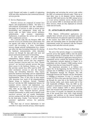 6
switch Passport and makes it capable of supporting
AFM and other mechanisms that customized network
services provide.
C. Service Deployment
Network services are composed of normal Java
objects, and encapsulated as Oplets. The Oplet is a
self-contained downloadable unit that embodies a
non-empty set of services in order to secure service
downloading and management. Along with the
service code, an Oplet relates service attributes,
authentication, and resource requirements.
Furthermore, it publishes the service and its public
APIs to application services.
On a network node like the Passport, ORE and
network services are initiated at the control plane, but
can operate with either or both of the two planes:
control and forwarding (or data). Control-plane
services change network configurations (e.g., routes)
and affect the data forwarding behaviors by altering
the hardware instrumentation, while data-plane
services cut through the data path and seize and
process particular packets prior to forwarding.
To ease service creation and gain platform
independency, Openet employs a service hierarchy
that places network services into four categories:
System, Standard, Function and User. First, “System
services” are low-level network services that have
direct access to the hardware features, e.g., JFWD
that provides neutral Java APIs used by AFM and
other mechanism services to alter the hardware
routing and forwarding behaviors. They require
particular hardware knowledge and are implemented
using native programming interfaces or the hardware
instrumentation. Thus, in fact, they by their neutral
APIs determine how much of the programmability
Openet brings to hardware. Second, “Standard
Services” provide the ORE fundamental features for
customer service creation and deployment, e.g.,
“OpletService” is a base class of service creation.
They make up the ODK that is used at service
development. Third, “Function Services” provide
common functionality or utility used to rapidly create
user-level services, and are usually intermediate
services coming with the ORE release or contributed
by the third party. Finally, “User Services” are the
customers’ application services for particular
purposes.
The final step of service deployment in real
networks is to inject network services, which requires
downloading and activating the service code within
the ORE on commercial network nodes. There are at
least three ways to do dynamic service injection,
using the ORE shell service, the ORE startup service
or a user service initiation service. During runtime
one can instruct ORE to download and then activate
these services, which are thus deployed on network
nodes and run locally.
IV. AFM-ENABLED APPLICATIONS
With Openet, AFM-enabled applications are
actually those network services developed using the
AFM mechanisms for particular application purposes.
In this section, four AFM services in both control
plane and forwarding plane are described and their
experimental results are measured with the Passport
routing switch and other network systems.
A. Active Flow Priority Change in Real-time
The active flow priority change is a control-plane
network service that applies AFM to alter the packet
forwarding priorities of particular flows in real-time.
It is a simple and effective application showing how a
customized service controls the hardware behaviors.
The experiment network depicted in Figure 3a is
established with the Passport 1100B routing switch,
and three hosts that are Linux-based PC systems.
The experiment procedure is as follows (see
Figure 3b). At the beginning, the first TCP flow at a
constant rate of 100Mbps is set up from Source 1 to
the Destination through the Passport. The link
bandwidth between the Passport and the Destination
is 100Mbps at maximum. At time 1.3 seconds, the
second TCP flow at the same rate from Source 2 is set
up through the same link to the Destination. When
they become stable, each claims nearly half of the
link bandwidth (47Mbps). Then, the ORE on the
Passport is instructed to activate the “active priority”
service, which employs AFM to detect particular
flows and increases the packet priority of the second
flow at time 3.8 seconds. As expected, the receiving
rate of the second flow (now with a high priority)
increases and stabilizes at the desired bandwidth
(70Mpbs) and the low-priority first one at a lower rate
(24Mbps).
Proceedings of the DARPA Active Networks Conference and Exposition (DANCE’02)
0-7695-1564-9/02 $17.00 © 2002 IEEE
Authorized licensed use limited to: Tal Lavian. Downloaded on July 24, 2009 at 19:13 from IEEE Xplore. Restrictions apply.
 
