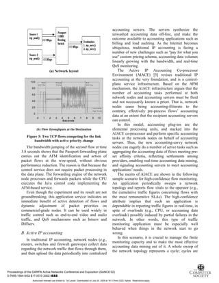 7
(a) Network layout
0
20
40
60
80
100
0 1 2 3 4 5 6 7 8 9 10
S econds
Mbps Low P riority
High P riority
S tart
2nd F low
Change
P riority
E nd
2nd F low
(b) Flow throughputs at the Destination
Figure 3: Two TCP flows competing for the link
bandwidth with active priority change
The bandwidth jumping of the second flow at time
3.8 seconds shows that the Passport forwarding plane
carries out the AFM identification and action of
packet flows at the wire-speed, without obvious
performance reduction. The reason is that because the
control service does not require packet processing in
the data plane. The forwarding engine of the network
node processes and forwards packets while the CPU
executes the Java control code implementing the
AFM-based service.
Even though the experiment and its result are not
groundbreaking, this application service indicates an
immediate benefit of active detection of flows and
dynamic adjustment of packet priorities on
commercial-grade nodes. It can be used widely in
traffic control such as end-to-end video and audio
traffic, and QoS mechanisms such as Intserv and
Diffserv.
B. Active IP accounting
In traditional IP accounting, network nodes (e.g.,
routers, switches and firewall gateways) collect data
regarding the network traffic that flows through them,
and then upload the data periodically into centralized
accounting servers. The servers synthesize the
unwashed accounting data off-line, and make the
outcome available to accounting applications such as
billing and load auditing. As the Internet becomes
ubiquitous, traditional IP accounting is facing a
number of new challenges such as "pay for what you
use" custom pricing schema, accounting data volumes
linearly growing with the bandwidth, and real-time
QoS monitoring.
The Active IP Accounting Co-processor
Environment (AIACE) [3] revises traditional IP
accounting at the very foundation, and is a control-
plane service infrastructure. Based on the AFM
mechanism, the AIACE infrastructure argues that the
number of accounting tasks performed at both
network nodes and accounting servers must be fluid
and not necessarily known a priori. That is, network
nodes cease being accounting-illiterate to the
contrary, effectively pre-process flows’ accounting
data at an extent that the recipient accounting servers
can control.
In this model, accounting plug-ins are the
elemental processing units, and stacked into the
AIACE co-processor and perform specific accounting
tasks at the network nodes on behalf of accounting
servers. Thus, the new accounting-savvy network
nodes can eagerly do a number of active tasks such as
aggregating the accounting data of flows meeting pre-
set affinity criteria, reflecting settlements among
providers, enabling real-time accounting data mining,
and signaling accounting servers to meet accounting
applications’ needs.
The merits of AIACE are shown in the following
sample scenario for high-confidence flow monitoring.
An application periodically sweeps a network
topology and reports flow vitals to the operator (e.g.,
the cumulative traffic figures concerning flows with
the most remunerative SLAs). The high-confidence
attribute implies that such an application is
dependable in reporting traffic figures in real-time, in
spite of overloads (e.g., CPU, or accounting data
overloads) possibly induced by partial failures in the
network. In other words, this type of traffic
monitoring application must be especially well
behaved when things in the network start to go
wrong.
In this scenario, it is crucial to manage the finite
monitoring capacity and to make the most effective
accounting data mining out of it. A whole sweep of
the network topology represents a cycle; cycles are
Proceedings of the DARPA Active Networks Conference and Exposition (DANCE’02)
0-7695-1564-9/02 $17.00 © 2002 IEEE
Authorized licensed use limited to: Tal Lavian. Downloaded on July 24, 2009 at 19:13 from IEEE Xplore. Restrictions apply.
 