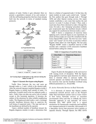 9
analysis of node f before it gets rebooted. Here we
present a quantitative measure of a), and contrast it
with the self-healing properties that have been already
built into the network in terms of standard routing
protocols.
(a) Experimental setup
(b) Varying degree of disruption at the end-user during the
failure to node “f”
Figure 5: Dynamic flow bypass using Regatta
Traffic flows between the two end users go
through nodes a, f, and e which is the shortest path.
After the network operator installed Regatta at node f,
Regatta begins to unfold itself outside of node f. In
particular, it installs itself in the two adjacent nodes: a
and e. Node f does not play any active role of control
except in this bootstrap operation. It becomes the
subject of the attentions by other reliable neighboring
nodes. The Regatta-activated nodes a and e exchange
periodic heartbeats between them to supervise the
well being of suspected node f. The type and rate of
the heartbeats are defined by the operator.
Upon a defined number of heartbeat missed, the
Regatta diagnosis module in node a determines that
there is a failure of suspected node f. At that time, the
repair module on node a gets control and, “clamps”
the flow path(s) that goes through node f. Through
AFM and other Openet routing service, this repair
module establishes a new route that reaches the end
receiver via node b in place of node f. Then, node a
reactivates those flows destined to node e through this
route. On node e, this “clamping” procedure similarly
gets reciprocated upon the heartbeat missed, without
any support for synchronicity between nodes a and e.
Table 4 shows a comparison of reactivity times
applying such a network bypass in our experiment, of
which all these nodes are Linux PCs installed with the
Linux Openet/ORE system. The first two rows “static
route” and “routed” are two flow re-activities without
Regatta while others are with Regatta. The last entry
“Regatta M/HB” means a heartbeat interval of HB
seconds and a tolerance of M consecutive heartbeat
missed before calling for a failure.
Table 4: Comparison of reactivity times
Figure 5b plots the throughputs at the end receiver
with varying levels of disruption. With the bypass
being applied in real-time upon detection of a failure,
there is minimal effect to end-user traffic. The
network operator can balance the trade-off between
the reactivity time and the heartbeat overhead using
different parameters (i.e., M and HB).
D. Active Networks Service in Real Networks
It is obviously of interest that Openet enables
commercial network devices such as the Passport
rather than host-based systems such as Linux routers
to host Active Networks services or execution
environments (EEs) and thus to embody the Active
Networks approach in real networks. Of Active
Networks EEs, MIT ANTS [10] is a typical
mechanism for dynamically composing and installing
new transport protocols in networks, and actually it is
a data-plane service that processes active packets or
capsules directly. Through Openet, the ORE ANTS
Flow Path Reactivity Time (s)
Static route Infinite
Routed 152
Regatta 10/1 10
Regatta 10/5 47
Regatta 5/5 24
Regatta M/HB ≈M*HB
Proceedings of the DARPA Active Networks Conference and Exposition (DANCE’02)
0-7695-1564-9/02 $17.00 © 2002 IEEE
Authorized licensed use limited to: Tal Lavian. Downloaded on July 24, 2009 at 19:13 from IEEE Xplore. Restrictions apply.
 