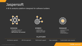 4
Jaspersoft
© Copyright 2000-2018 TIBCO Software Inc.
A BI & analytics platform designed for software builders
Architecture agnostic API-first approach Open standards Customizable (open source)
PLATFORM
EMBED
- JavaScript API
- Extensive REST APIs
- Mobile apps & SDKs
DESIGN
- Pixel perfect reports and
visualizations via IDE
- Self-service via browser
MANAGE
- Tenants/users/roles
- Repository
- Import/export
- Scheduling/export
Multi-tenant support
 