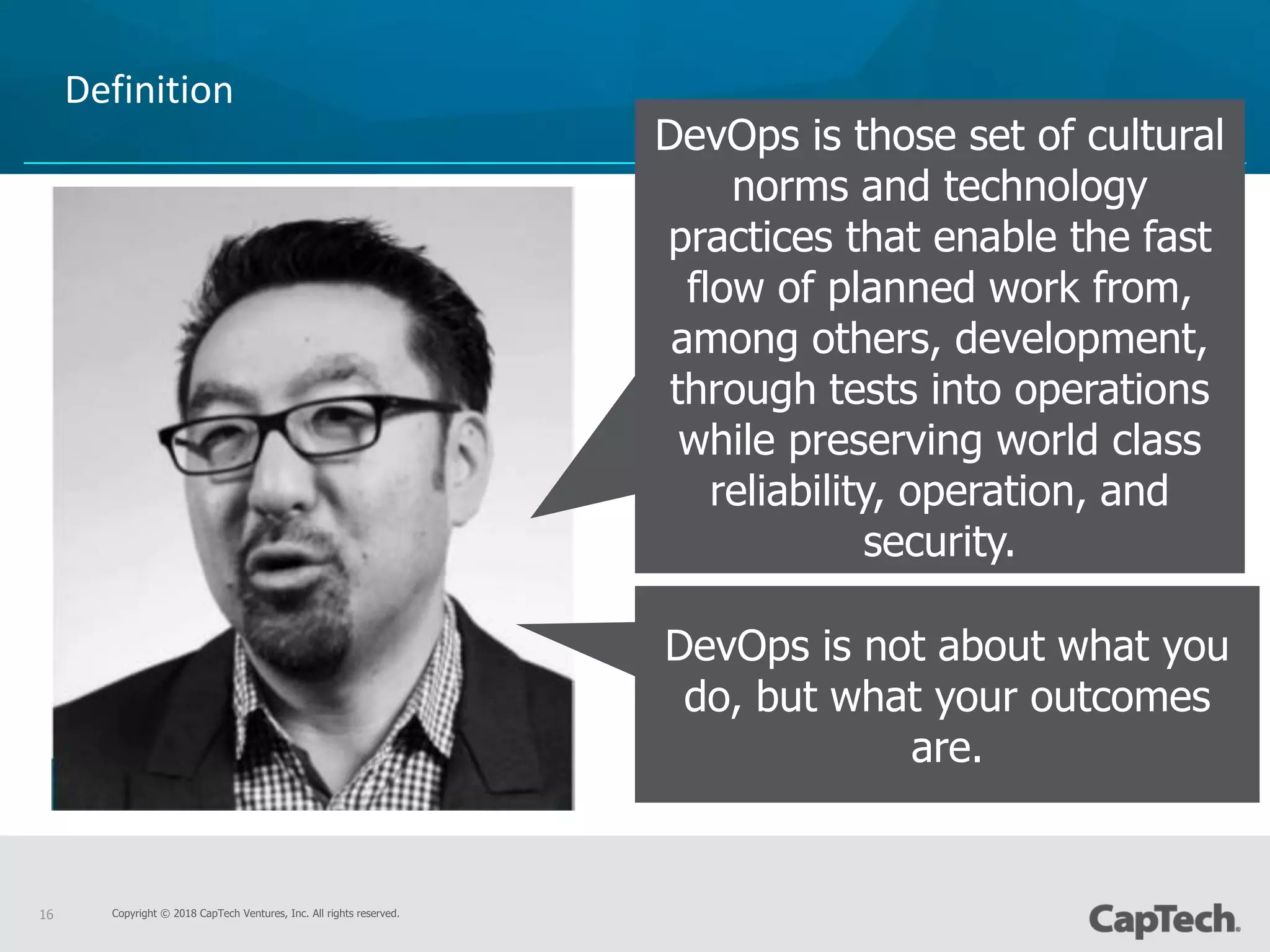 Copyright © 2018 CapTech Ventures, Inc. All rights reserved.16
Definition
DevOps is those set of cultural
norms and technology
practices that enable the fast
flow of planned work from,
among others, development,
through tests into operations
while preserving world class
reliability, operation, and
security.
DevOps is not about what you
do, but what your outcomes
are.
 