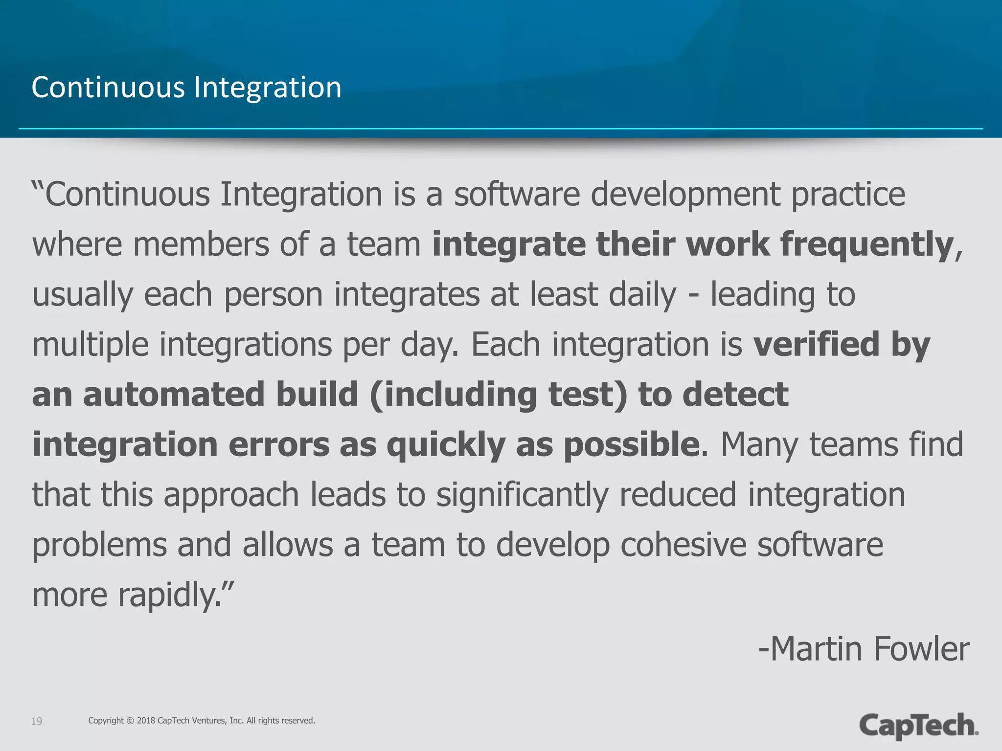 Copyright © 2018 CapTech Ventures, Inc. All rights reserved.19
“Continuous Integration is a software development practice
where members of a team integrate their work frequently,
usually each person integrates at least daily - leading to
multiple integrations per day. Each integration is verified by
an automated build (including test) to detect
integration errors as quickly as possible. Many teams find
that this approach leads to significantly reduced integration
problems and allows a team to develop cohesive software
more rapidly.”
-Martin Fowler
Continuous Integration
 
