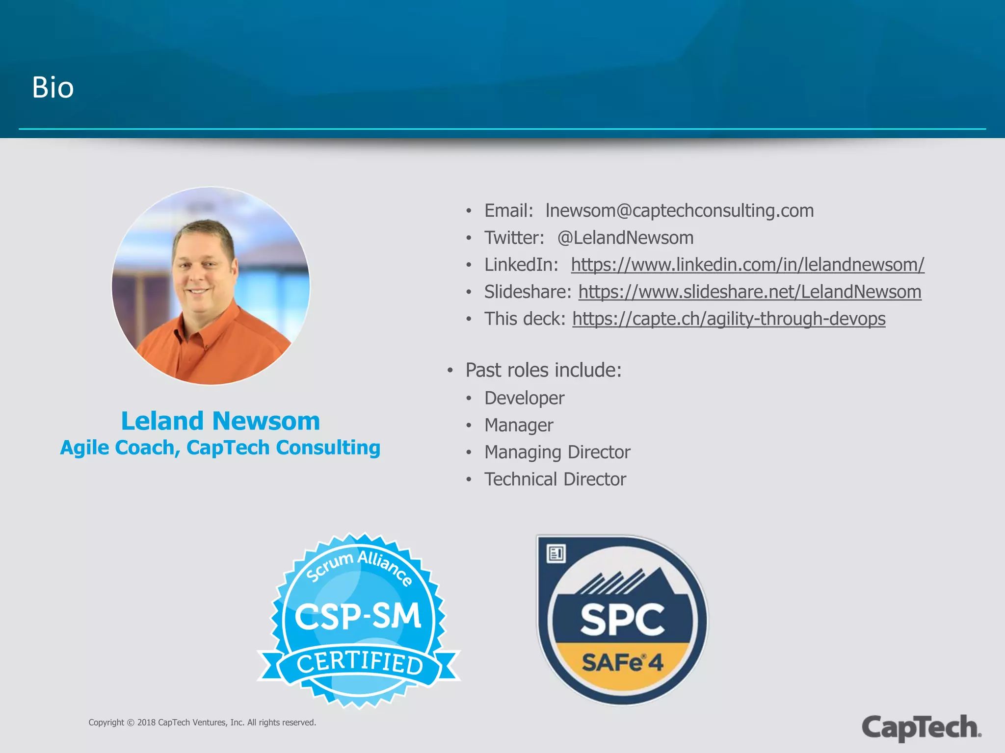 Copyright © 2018 CapTech Ventures, Inc. All rights reserved.
Bio
• Email: lnewsom@captechconsulting.com
• Twitter: @LelandNewsom
• LinkedIn: https://www.linkedin.com/in/lelandnewsom/
• Slideshare: https://www.slideshare.net/LelandNewsom
• This deck: https://capte.ch/agility-through-devops
• Past roles include:
• Developer
• Manager
• Managing Director
• Technical Director
Leland Newsom
Agile Coach, CapTech Consulting
 