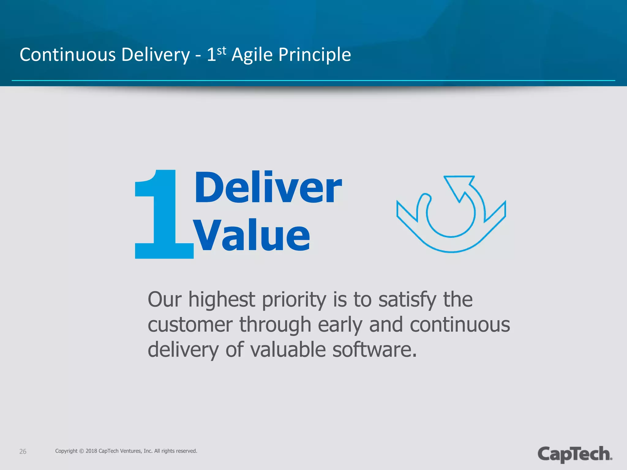 Copyright © 2018 CapTech Ventures, Inc. All rights reserved.
1
26
Continuous Delivery - 1st Agile Principle
Deliver
Value
Our highest priority is to satisfy the
customer through early and continuous
delivery of valuable software.
 