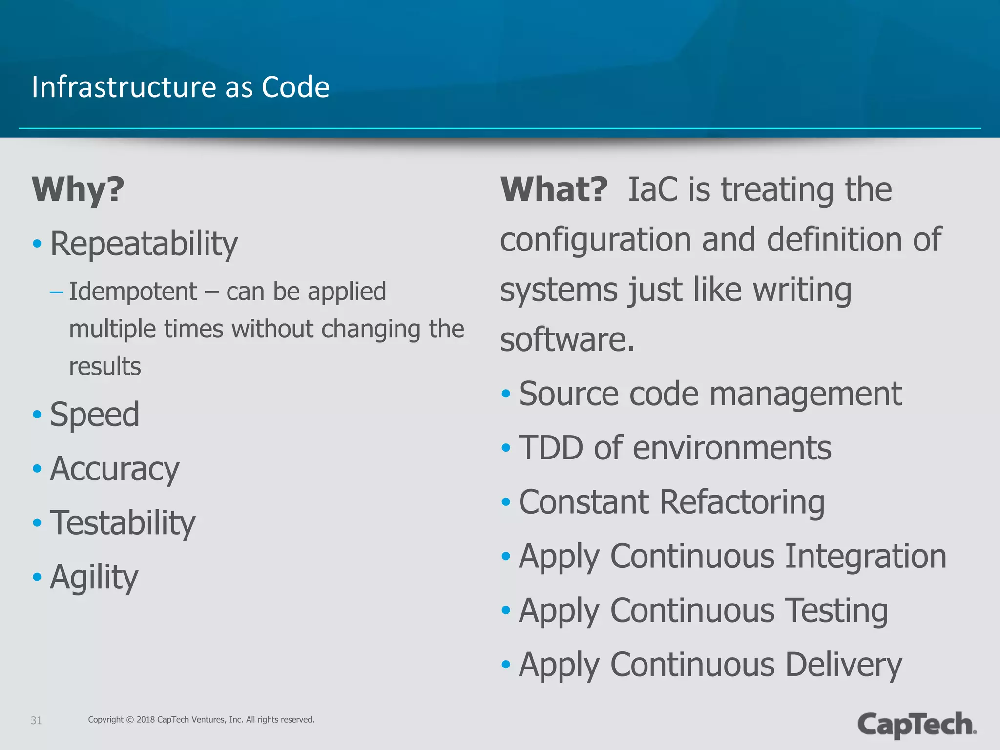 Copyright © 2018 CapTech Ventures, Inc. All rights reserved.31
Why?
• Repeatability
– Idempotent – can be applied
multiple times without changing the
results
• Speed
• Accuracy
• Testability
• Agility
What? IaC is treating the
configuration and definition of
systems just like writing
software.
• Source code management
• TDD of environments
• Constant Refactoring
• Apply Continuous Integration
• Apply Continuous Testing
• Apply Continuous Delivery
Infrastructure as Code
 