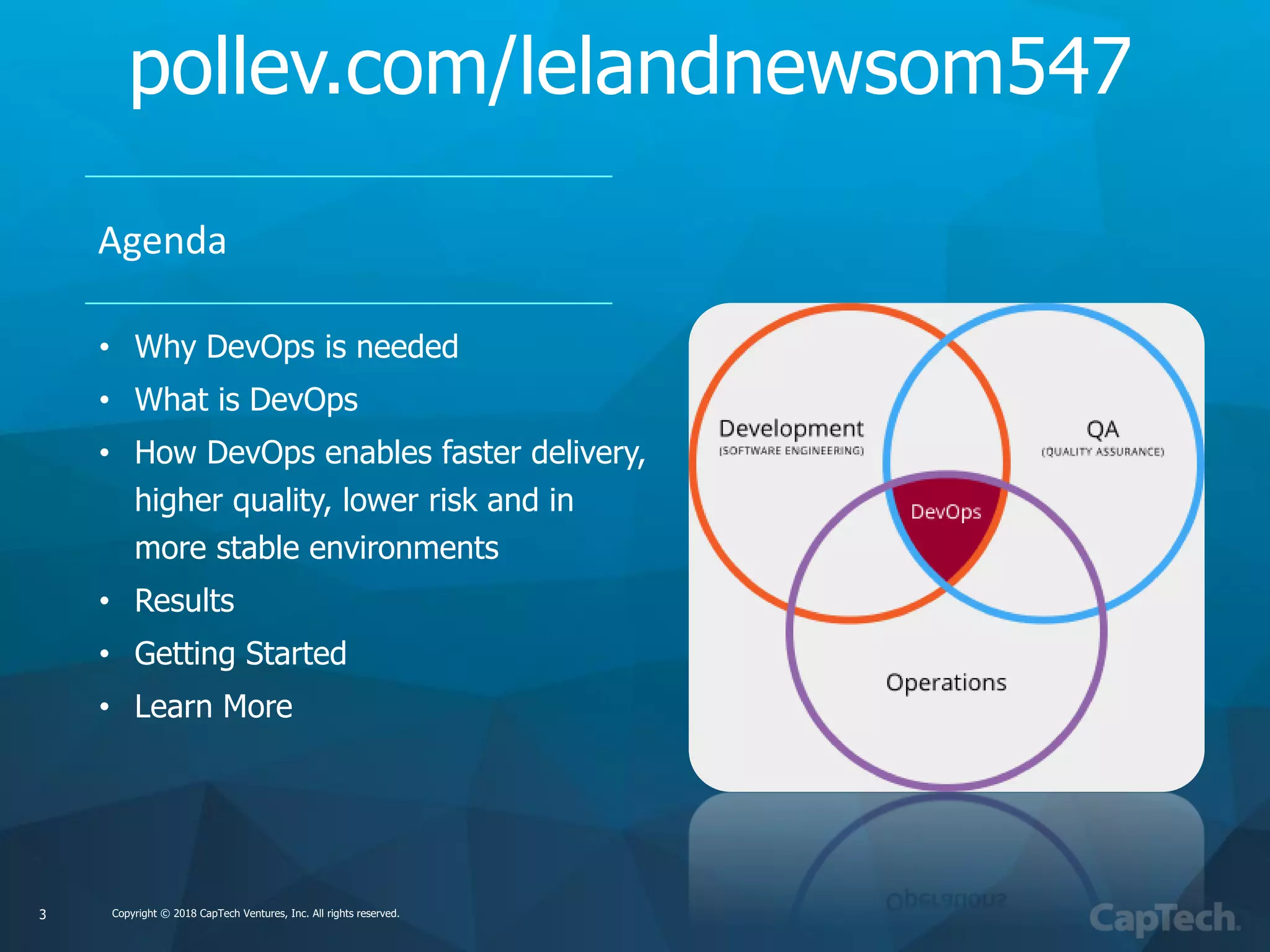 Copyright © 2018 CapTech Ventures, Inc. All rights reserved.Copyright © 2018 CapTech Ventures, Inc. All rights reserved.
Agenda
• Why DevOps is needed
• What is DevOps
• How DevOps enables faster delivery,
higher quality, lower risk and in
more stable environments
• Results
• Getting Started
• Learn More
3
pollev.com/lelandnewsom547
 