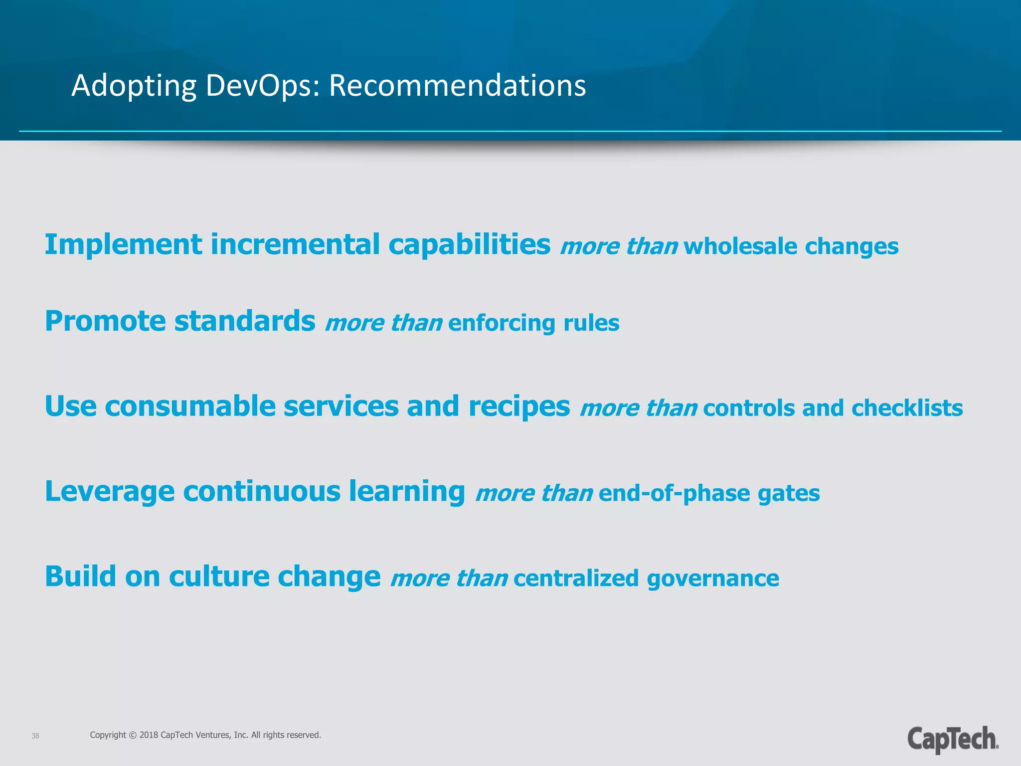 Copyright © 2018 CapTech Ventures, Inc. All rights reserved.38
Adopting DevOps: Recommendations
Implement incremental capabilities more than wholesale changes
Promote standards more than enforcing rules
Use consumable services and recipes more than controls and checklists
Leverage continuous learning more than end-of-phase gates
Build on culture change more than centralized governance
 