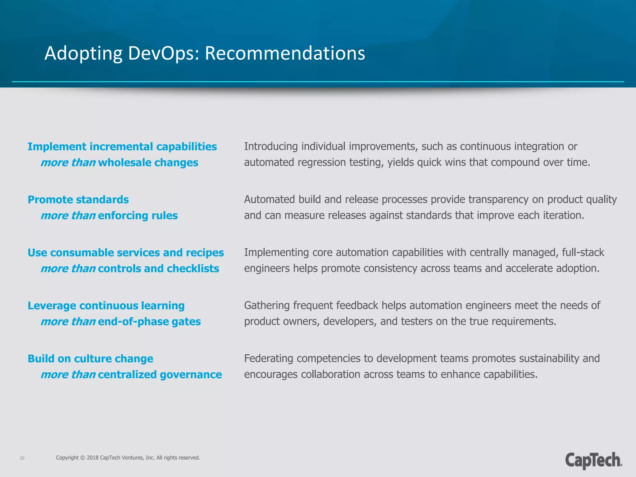 Copyright © 2018 CapTech Ventures, Inc. All rights reserved.39
Adopting DevOps: Recommendations
Implement incremental capabilities
more than wholesale changes
Promote standards
more than enforcing rules
Use consumable services and recipes
more than controls and checklists
Leverage continuous learning
more than end-of-phase gates
Build on culture change
more than centralized governance
Introducing individual improvements, such as continuous integration or
automated regression testing, yields quick wins that compound over time.
Automated build and release processes provide transparency on product quality
and can measure releases against standards that improve each iteration.
Implementing core automation capabilities with centrally managed, full-stack
engineers helps promote consistency across teams and accelerate adoption.
Gathering frequent feedback helps automation engineers meet the needs of
product owners, developers, and testers on the true requirements.
Federating competencies to development teams promotes sustainability and
encourages collaboration across teams to enhance capabilities.
 