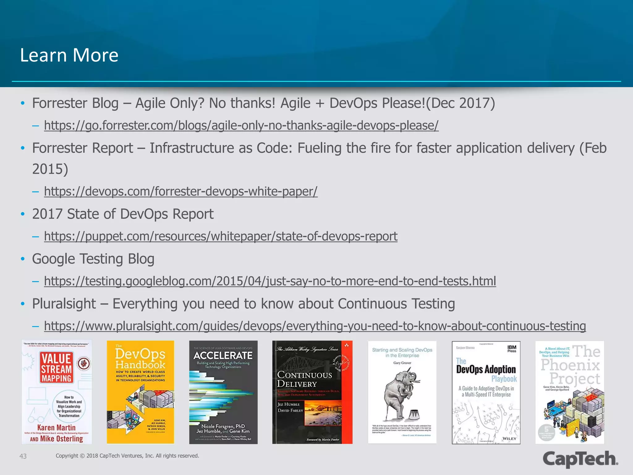 Copyright © 2018 CapTech Ventures, Inc. All rights reserved.43
• Forrester Blog – Agile Only? No thanks! Agile + DevOps Please!(Dec 2017)
– https://go.forrester.com/blogs/agile-only-no-thanks-agile-devops-please/
• Forrester Report – Infrastructure as Code: Fueling the fire for faster application delivery (Feb
2015)
– https://devops.com/forrester-devops-white-paper/
• 2017 State of DevOps Report
– https://puppet.com/resources/whitepaper/state-of-devops-report
• Google Testing Blog
– https://testing.googleblog.com/2015/04/just-say-no-to-more-end-to-end-tests.html
• Pluralsight – Everything you need to know about Continuous Testing
– https://www.pluralsight.com/guides/devops/everything-you-need-to-know-about-continuous-testing
Learn More
 