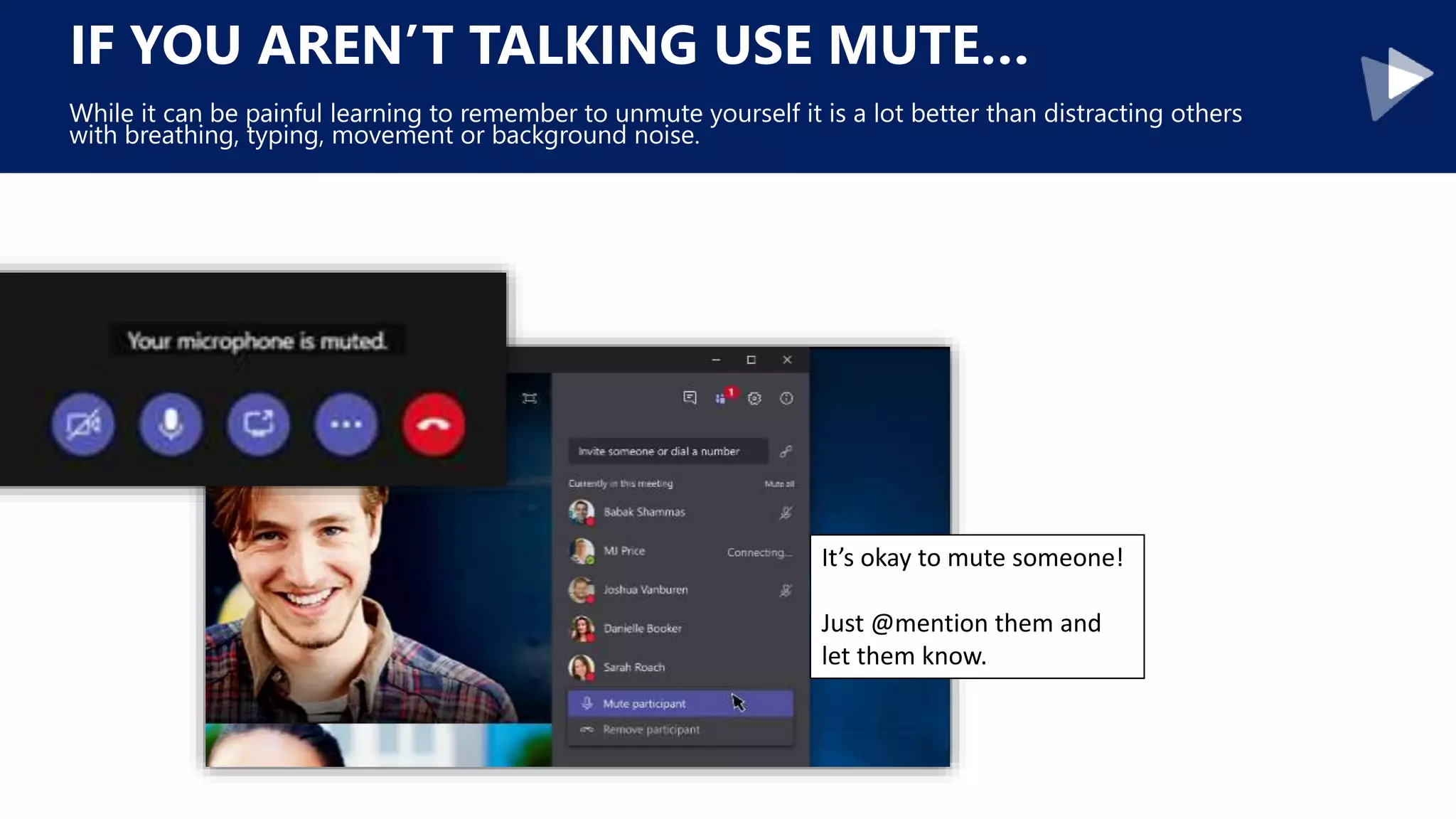 IF YOU AREN’T TALKING USE MUTE…
While it can be painful learning to remember to unmute yourself it is a lot better than distracting others
with breathing, typing, movement or background noise.
It’s okay to mute someone!
Just @mention them and
let them know.
 