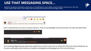 USE THAT MESSAGING SPACE…
Anytime someone mentions a resource or something try and create a quick link for everyone on the call.
These really help others find things that are being discussed and encourages Q&A.
Don’t underestimate the value of simple reactions. They can acknowledge and communicate a lot with very little effort.
As an example Miguel during a discussion asked to be a search curator for our Microsoft 365 tenant. By thumbing this up
he saw a notification which acted as a marked as read/agreed acknowledgement from me at the time.
 