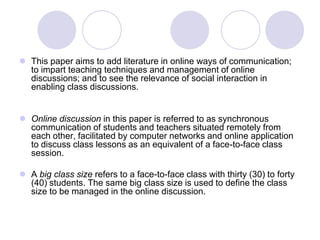 This paper aims to add literature in online ways of communication; to impart teaching techniques and management of online discussions; and to see the relevance of social interaction in enabling class discussions.Online discussion in this paper is referred to as synchronous communication of students and teachers situated remotely from each other, facilitated by computer networks and online application to discuss class lessons as an equivalent of a face-to-face class session. A big class size refers to a face-to-face class with thirty (30) to forty (40) students. The same big class size is used to define the class size to be managed in the online discussion.