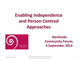 Enabling Independence 
and Person Centred 
Approaches 
11 September 2014 
Enabling Independence and Person Centred 
Approaches © Carrie Hayter Consulting 
1 
Northside 
Community Forum, 
4 September 2014 
 