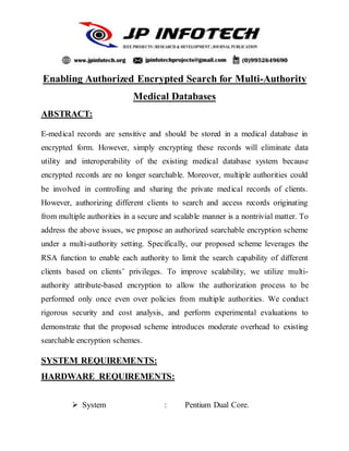 Enabling Authorized Encrypted Search for Multi-Authority
Medical Databases
ABSTRACT:
E-medical records are sensitive and should be stored in a medical database in
encrypted form. However, simply encrypting these records will eliminate data
utility and interoperability of the existing medical database system because
encrypted records are no longer searchable. Moreover, multiple authorities could
be involved in controlling and sharing the private medical records of clients.
However, authorizing different clients to search and access records originating
from multiple authorities in a secure and scalable manner is a nontrivial matter. To
address the above issues, we propose an authorized searchable encryption scheme
under a multi-authority setting. Specifically, our proposed scheme leverages the
RSA function to enable each authority to limit the search capability of different
clients based on clients’ privileges. To improve scalability, we utilize multi-
authority attribute-based encryption to allow the authorization process to be
performed only once even over policies from multiple authorities. We conduct
rigorous security and cost analysis, and perform experimental evaluations to
demonstrate that the proposed scheme introduces moderate overhead to existing
searchable encryption schemes.
SYSTEM REQUIREMENTS:
HARDWARE REQUIREMENTS:
 System : Pentium Dual Core.
 