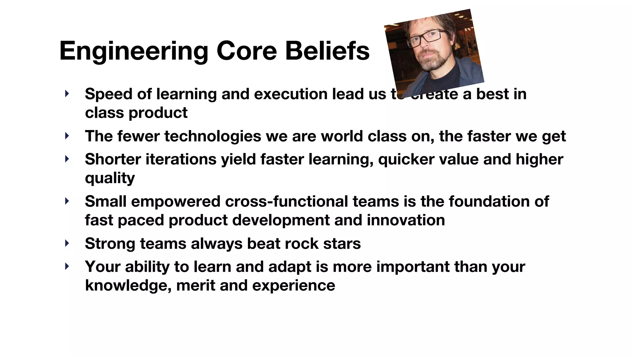 Engineering Core Beliefs
‣ Speed of learning and execution lead us to create a best in
class product
‣ The fewer technologies we are world class on, the faster we get
‣ Shorter iterations yield faster learning, quicker value and higher
quality
‣ Small empowered cross-functional teams is the foundation of
fast paced product development and innovation
‣ Strong teams always beat rock stars
‣ Your ability to learn and adapt is more important than your
knowledge, merit and experience
 
