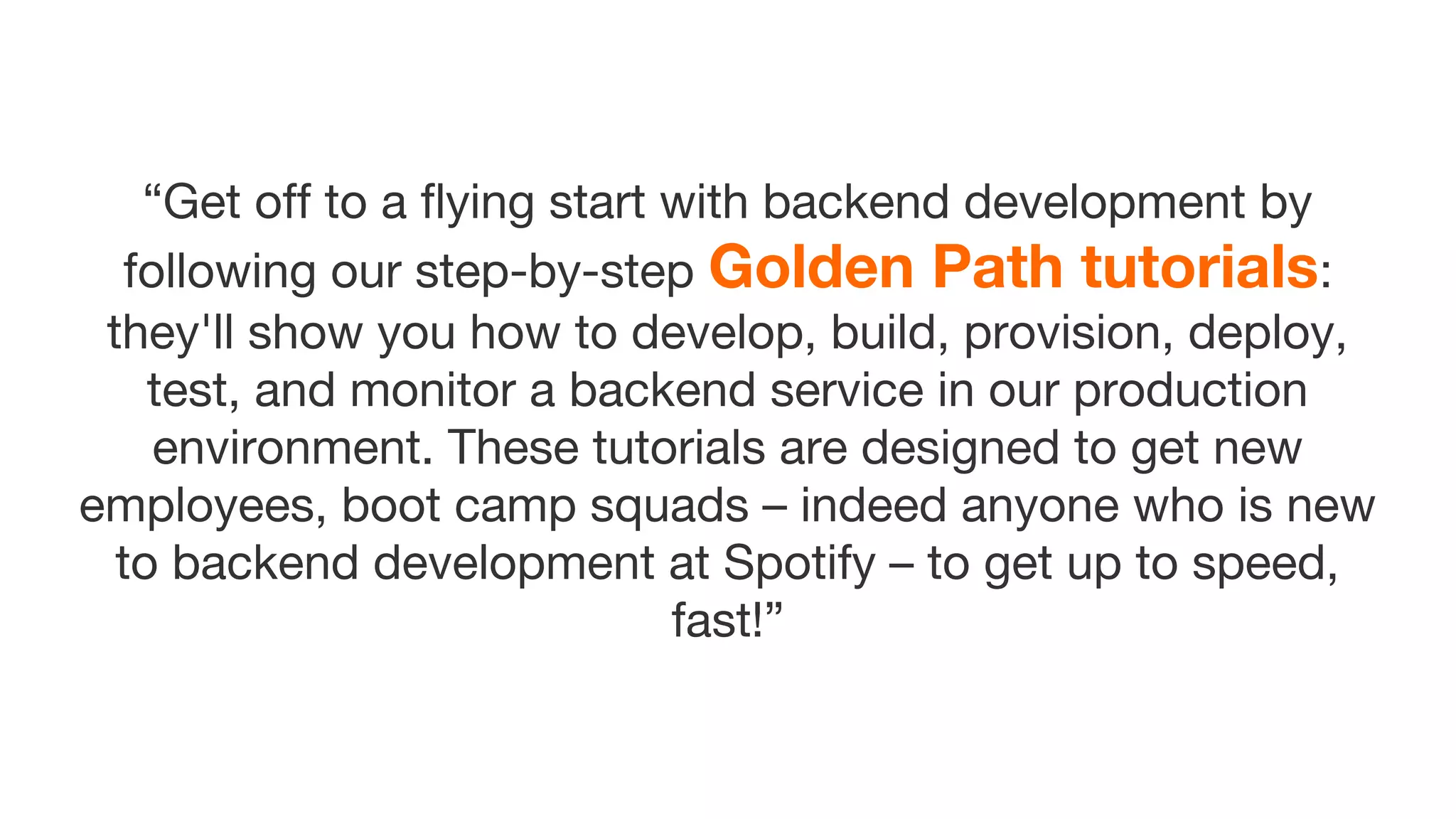 “Get off to a flying start with backend development by
following our step-by-step Golden Path tutorials:
they'll show you how to develop, build, provision, deploy,
test, and monitor a backend service in our production
environment. These tutorials are designed to get new
employees, boot camp squads – indeed anyone who is new
to backend development at Spotify – to get up to speed,
fast!”
 