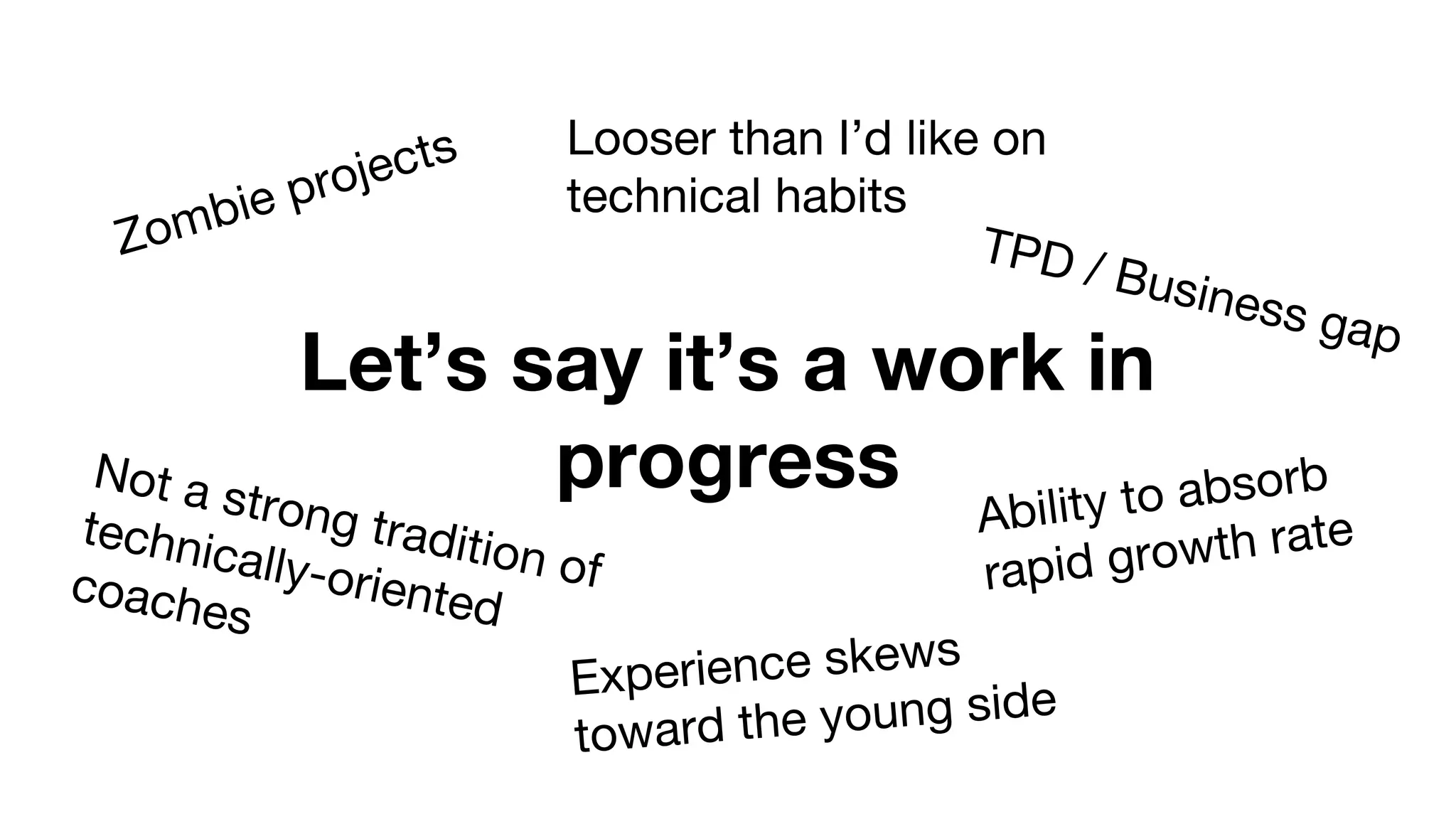 Let’s say it’s a work in
progress
Zombie projects Looser than I’d like on
technical habits
Not a strong tradition of
technically-orientedcoaches
Experience skews
toward the young side
TPD / Business gap
Ability to absorb
rapid growth rate
 