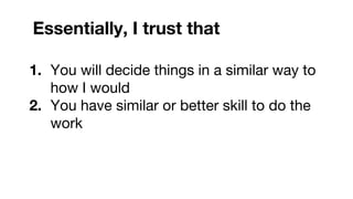 Essentially, I trust that
1. You will decide things in a similar way to
how I would
2. You have similar or better skill to do the
work
 
