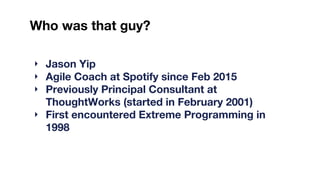 Who was that guy?
‣ Jason Yip
‣ Agile Coach at Spotify since Feb 2015
‣ Previously Principal Consultant at
ThoughtWorks (started in February 2001)
‣ First encountered Extreme Programming in
1998
 