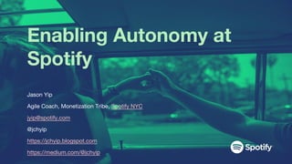 Enabling Autonomy at
Spotify
Jason Yip
Agile Coach, Monetization Tribe, Spotify NYC
jyip@spotify.com
@jchyip
https://jchyip.blogspot.com
https://medium.com/@jchyip
 