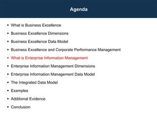 Agenda
 What is Business Excellence
 Business Excellence Dimensions
 Business Excellence Data Model
 Business Excellence and Corporate Performance Management
 What is Enterprise Information Management
 Enterprise Information Management Dimensions
 Enterprise Information Management Data Model
 The Integrated Data Model
 Examples
 Additional Evidence
 Conclusion
 