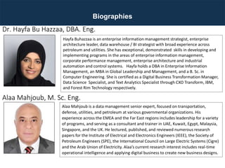 Biographies
Hayfa Buhazzaa is an enterprise information management strategist, enterprise
architecture leader, data warehouse / BI strategist with broad experience across
petroleum and utilities. She has exceptional, demonstrated skills in developing and
implementing programs in the areas of enterprise information management,
corporate performance management, enterprise architecture and industrial
automation and control systems. Hayfa holds a DBA in Enterprise Information
Management, an MBA in Global Leadership and Management, and a B. Sc. in
Computer Engineering. She is certified as a Digital Business Transformation Manager,
Data Science Specialist, and Text Analytics Specialist through CXO Transform, IBM,
and Forest Rim Technology respectively.
Dr. Hayfa Bu Hazzaa, DBA. Eng.
Alaa Mahjoub is a data management senior expert, focused on transportation,
defense, utilities, and petroleum at various governmental organizations. His
experience across the EMEA and the Far East regions includes leadership for a variety
of programs, and serving as a consultant and trainer in UAE, Kuwait, Egypt, Malaysia,
Singapore, and the UK. He lectured, published, and reviewed numerous research
papers for the Institute of Electrical and Electronics Engineers (IEEE), the Society of
Petroleum Engineers (SPE), the International Council on Large Electric Systems (Cigre)
and the Arab Union of Electricity. Alaa’s current research interest includes real-time
operational intelligence and applying digital business to create new business designs.
Alaa Mahjoub, M. Sc. Eng.
 