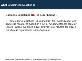 Business Excellence (BE) is described as …
… outstanding practices in managing the organization and
achieving results, all based on a set of fundamental concepts or
values. These practices have evolved into models for how a
world class organisation should operate.1
What Is Business Excellence
1 … Based on the European Foundation for Quality Management (EFQM) Definition
 