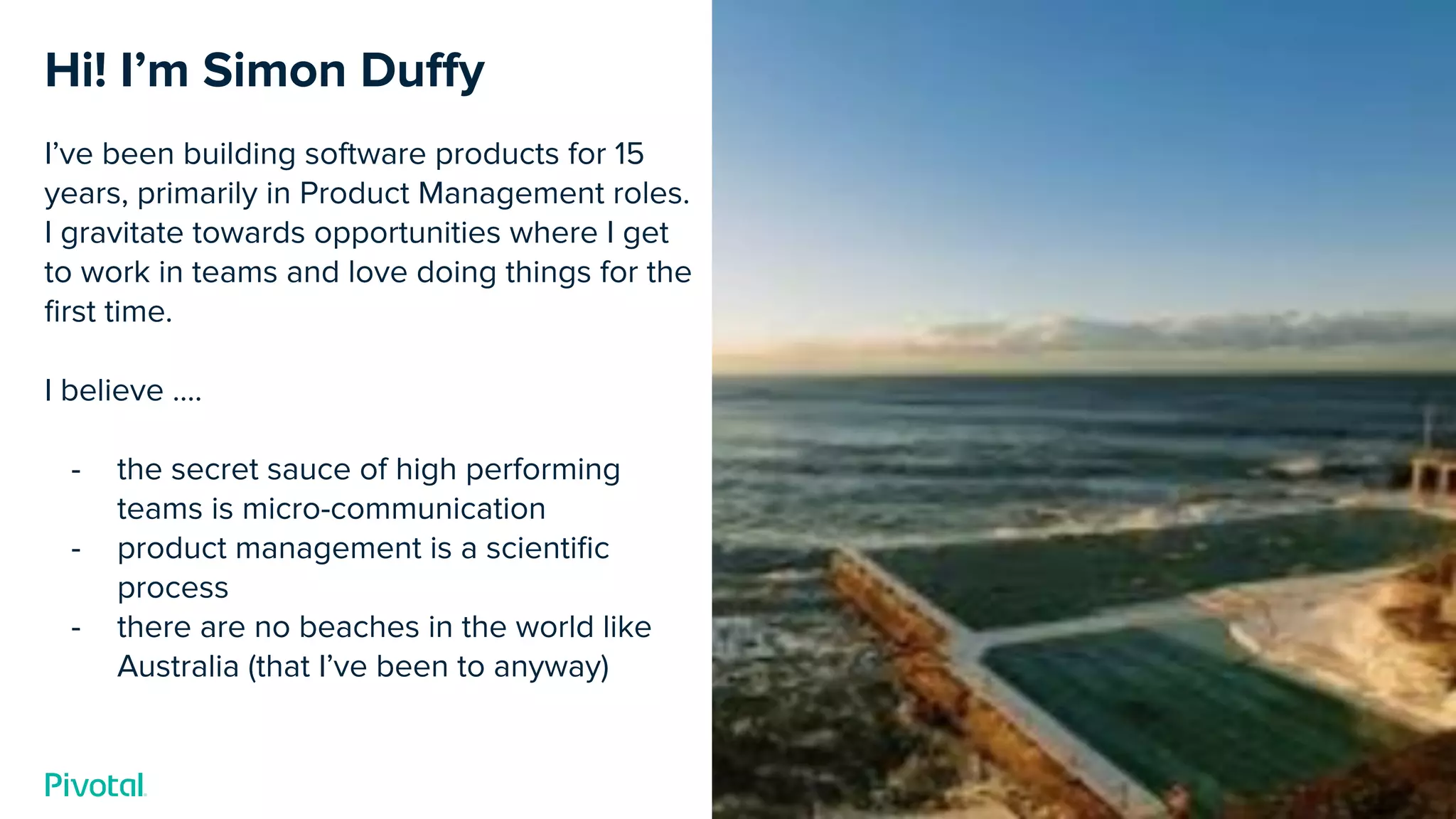 Cover w/ Image
Hi! I’m Simon Duﬀy
I’ve been building software products for 15
years, primarily in Product Management roles.
I gravitate towards opportunities where I get
to work in teams and love doing things for the
ﬁrst time.
I believe ….
- the secret sauce of high performing
teams is micro-communication
- product management is a scientiﬁc
process
- there are no beaches in the world like
Australia (that I’ve been to anyway)
 