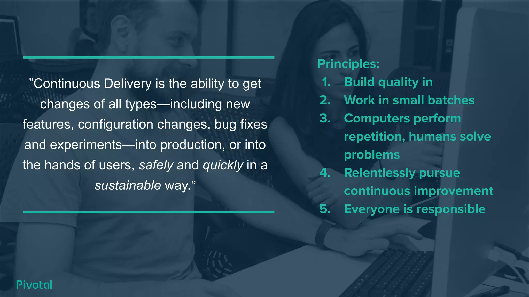 ”Continuous Delivery is the ability to get
changes of all types—including new
features, configuration changes, bug fixes
and experiments—into production, or into
the hands of users, safely and quickly in a
sustainable way.”
Principles:
1. Build quality in
2. Work in small batches
3. Computers perform
repetition, humans solve
problems
4. Relentlessly pursue
continuous improvement
5. Everyone is responsible
 