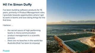 Cover w/ Image
Hi! I’m Simon Duﬀy
I’ve been building software products for 15
years, primarily in Product Management roles.
I gravitate towards opportunities where I get
to work in teams and love doing things for the
ﬁrst time.
I believe ….
- the secret sauce of high performing
teams is micro-communication
- product management is a scientiﬁc
process
- there are no beaches in the world like
Australia (that I’ve been to anyway)
 