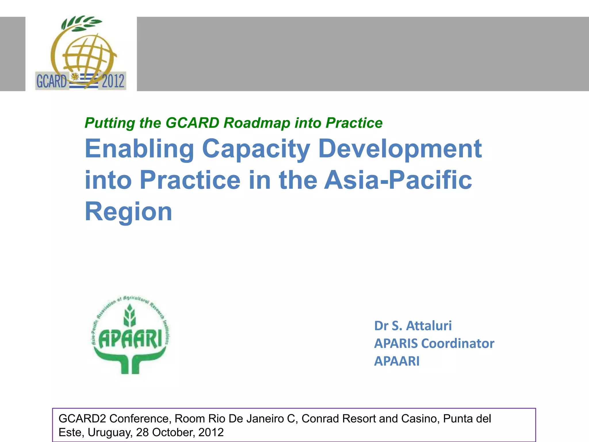 Putting the GCARD Roadmap into Practice
Enabling Capacity Development
into Practice in the Asia-Pacific
Region
Dr S. Attaluri
APARIS Coordinator
APAARI
GCARD2 Conference, Room Rio De Janeiro C, Conrad Resort and Casino, Punta del
Este, Uruguay, 28 October, 2012