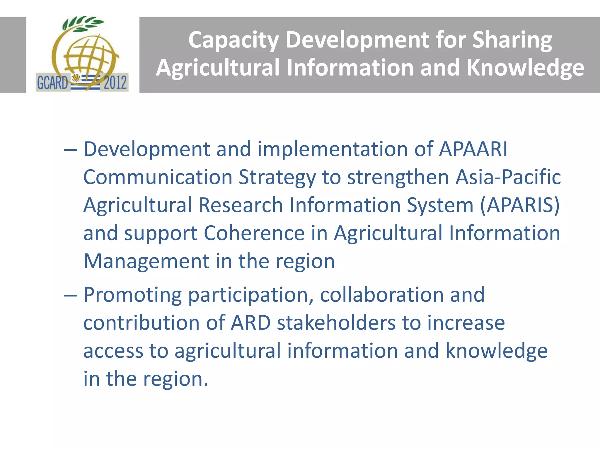 Capacity Development for Sharing
Agricultural Information and Knowledge
– Development and implementation of APAARI
Communication Strategy to strengthen Asia-Pacific
Agricultural Research Information System (APARIS)
and support Coherence in Agricultural Information
Management in the region
– Promoting participation, collaboration and
contribution of ARD stakeholders to increase
access to agricultural information and knowledge
in the region.