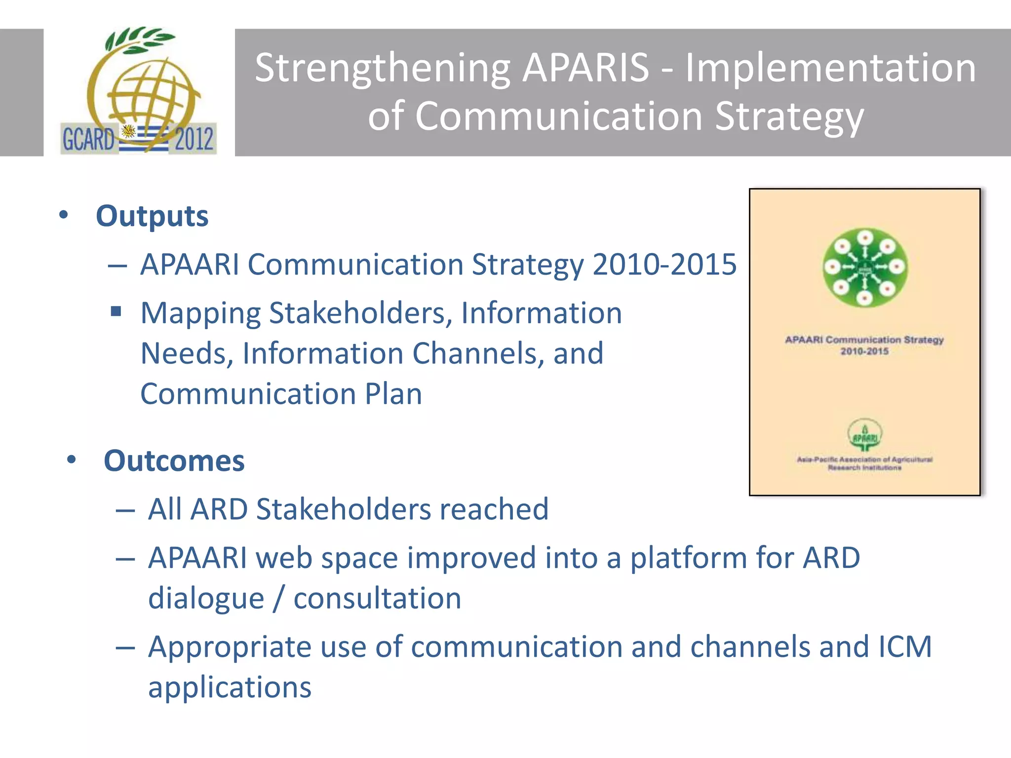 Strengthening APARIS - Implementation
of Communication Strategy
• Outputs
– APAARI Communication Strategy 2010-2015
Mapping Stakeholders, Information
Needs, Information Channels, and
Communication Plan
• Outcomes
– All ARD Stakeholders reached
– APAARI web space improved into a platform for ARD
dialogue / consultation
– Appropriate use of communication and channels and ICM
applications