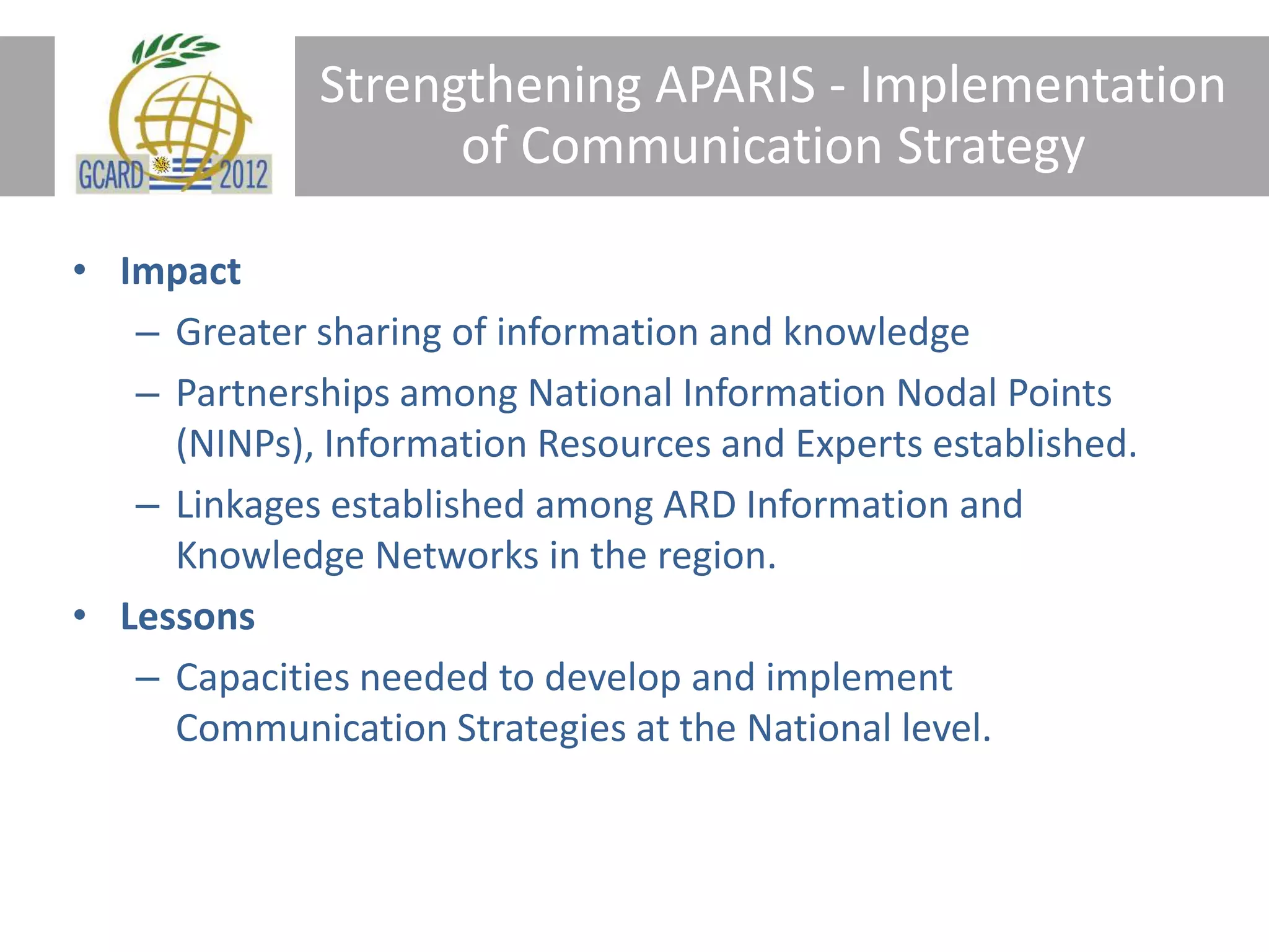 Strengthening APARIS - Implementation
of Communication Strategy
• Impact
– Greater sharing of information and knowledge
– Partnerships among National Information Nodal Points
(NINPs), Information Resources and Experts established.
– Linkages established among ARD Information and
Knowledge Networks in the region.
• Lessons
– Capacities needed to develop and implement
Communication Strategies at the National level.