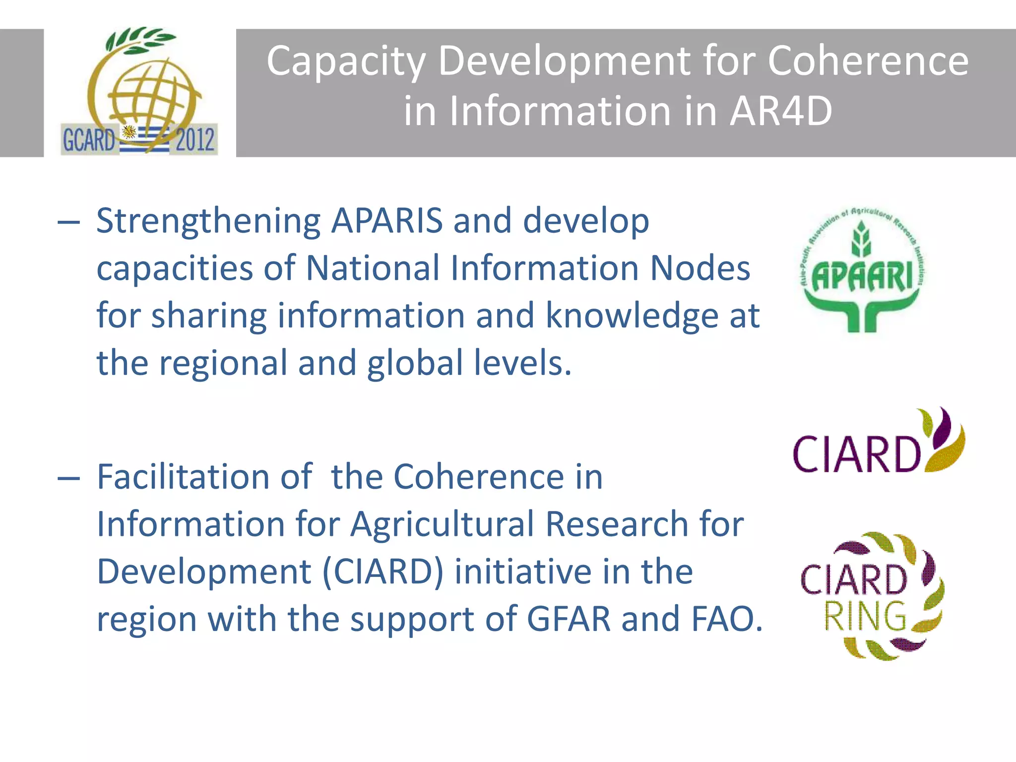 Capacity Development for Coherence
in Information in AR4D
– Strengthening APARIS and develop
capacities of National Information Nodes
for sharing information and knowledge at
the regional and global levels.
– Facilitation of the Coherence in
Information for Agricultural Research for
Development (CIARD) initiative in the
region with the support of GFAR and FAO.