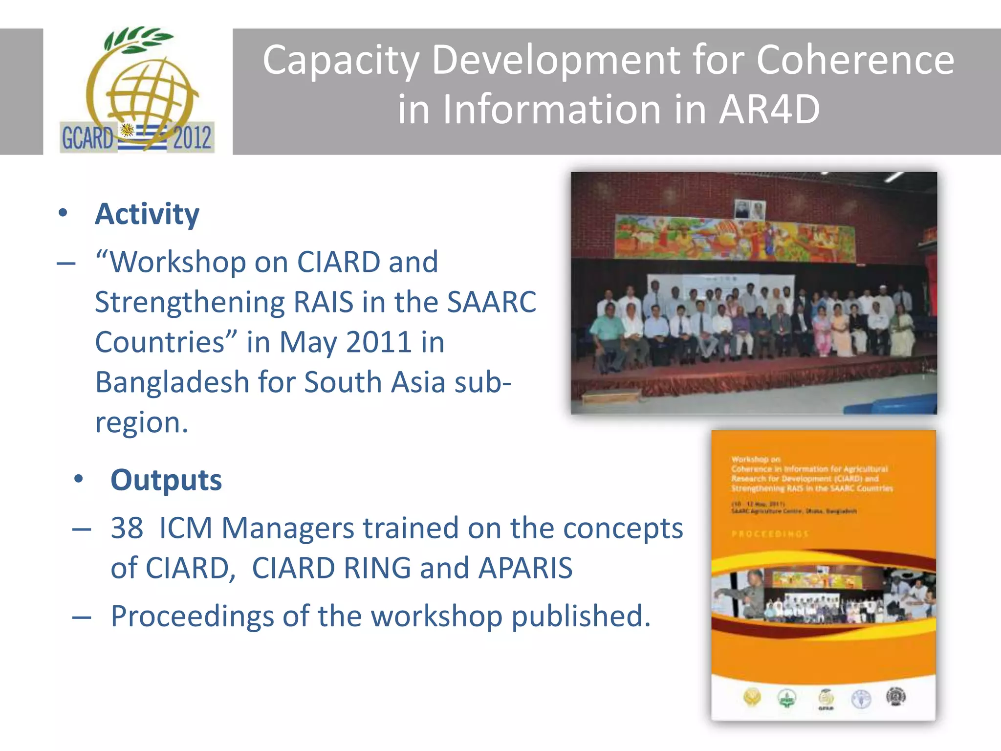 Capacity Development for Coherence
in Information in AR4D
• Activity
– “Workshop on CIARD and
Strengthening RAIS in the SAARC
Countries” in May 2011 in
Bangladesh for South Asia sub-
region.
• Outputs
– 38 ICM Managers trained on the concepts
of CIARD, CIARD RING and APARIS
– Proceedings of the workshop published.