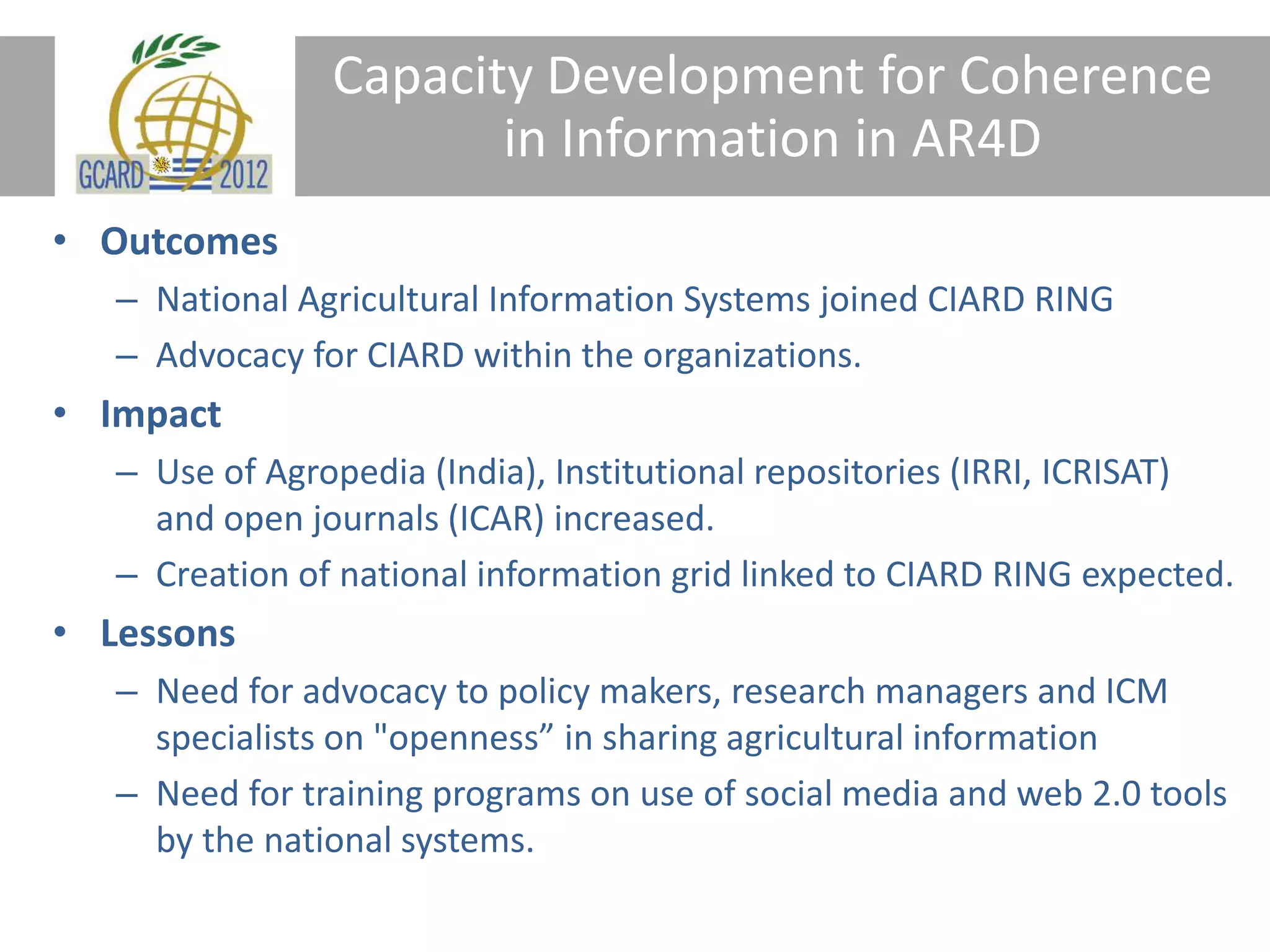 Capacity Development for Coherence
in Information in AR4D
• Outcomes
– National Agricultural Information Systems joined CIARD RING
– Advocacy for CIARD within the organizations.
• Impact
– Use of Agropedia (India), Institutional repositories (IRRI, ICRISAT)
and open journals (ICAR) increased.
– Creation of national information grid linked to CIARD RING expected.
• Lessons
– Need for advocacy to policy makers, research managers and ICM
specialists on "openness” in sharing agricultural information
– Need for training programs on use of social media and web 2.0 tools
by the national systems.