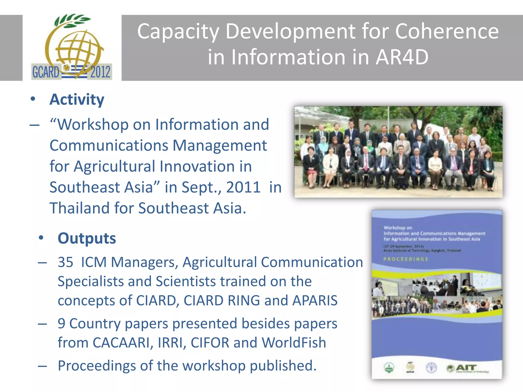 Capacity Development for Coherence
in Information in AR4D
• Activity
– “Workshop on Information and
Communications Management
for Agricultural Innovation in
Southeast Asia” in Sept., 2011 in
Thailand for Southeast Asia.
• Outputs
– 35 ICM Managers, Agricultural Communication
Specialists and Scientists trained on the
concepts of CIARD, CIARD RING and APARIS
– 9 Country papers presented besides papers
from CACAARI, IRRI, CIFOR and WorldFish
– Proceedings of the workshop published.