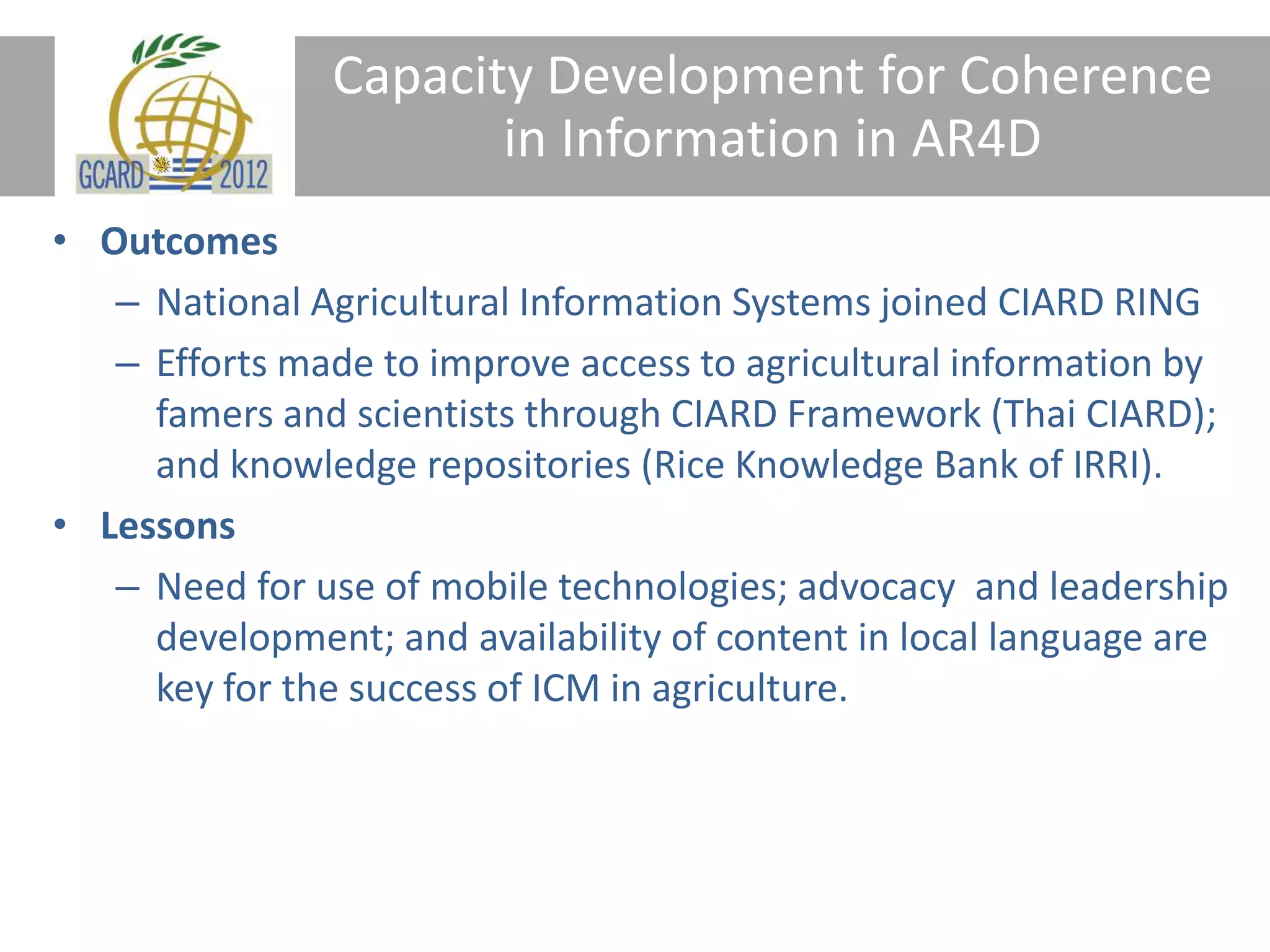 Capacity Development for Coherence
in Information in AR4D
• Outcomes
– National Agricultural Information Systems joined CIARD RING
– Efforts made to improve access to agricultural information by
famers and scientists through CIARD Framework (Thai CIARD);
and knowledge repositories (Rice Knowledge Bank of IRRI).
• Lessons
– Need for use of mobile technologies; advocacy and leadership
development; and availability of content in local language are
key for the success of ICM in agriculture.