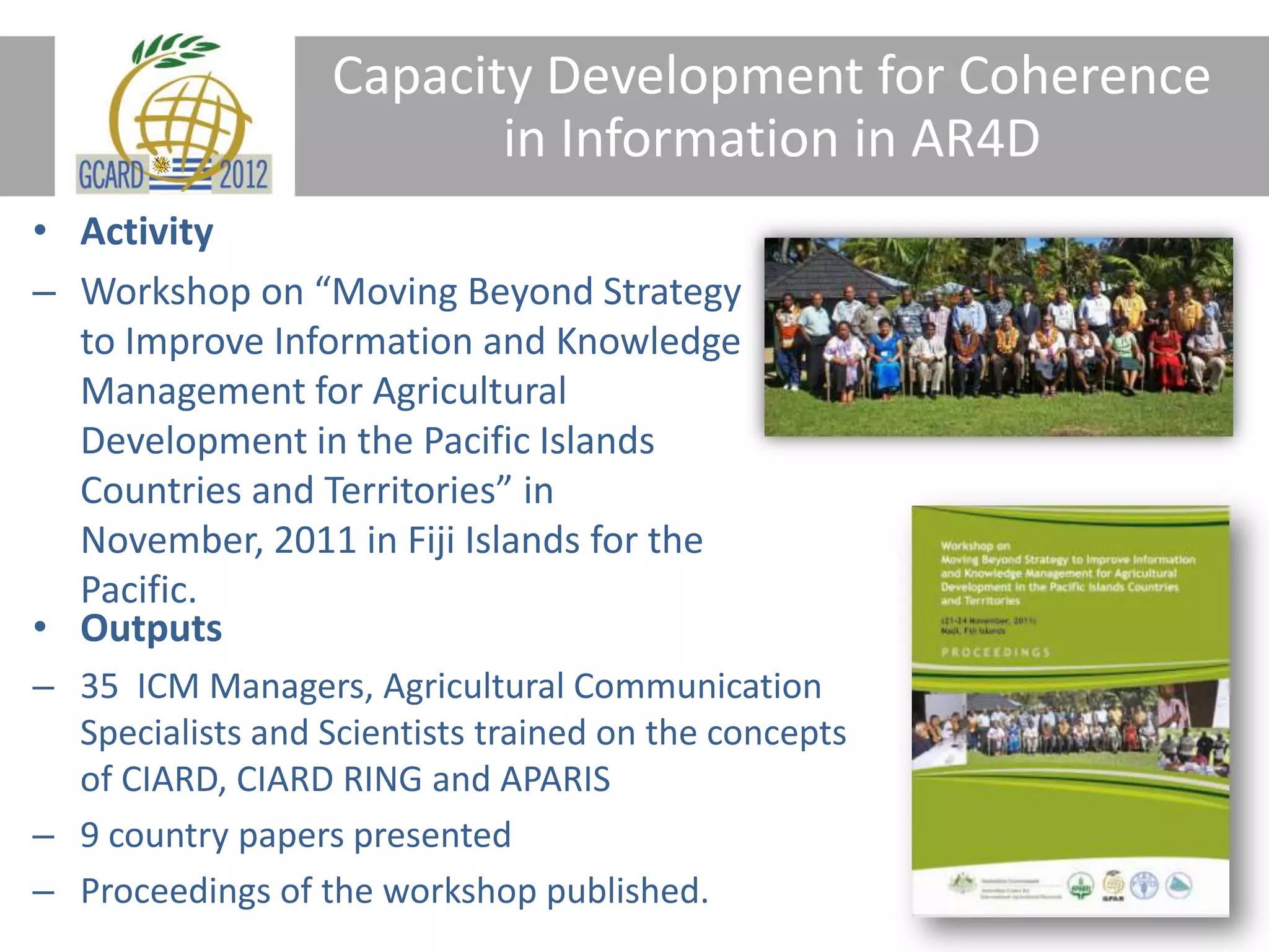 Capacity Development for Coherence
in Information in AR4D
• Activity
– Workshop on “Moving Beyond Strategy
to Improve Information and Knowledge
Management for Agricultural
Development in the Pacific Islands
Countries and Territories” in
November, 2011 in Fiji Islands for the
Pacific.
• Outputs
– 35 ICM Managers, Agricultural Communication
Specialists and Scientists trained on the concepts
of CIARD, CIARD RING and APARIS
– 9 country papers presented
– Proceedings of the workshop published.