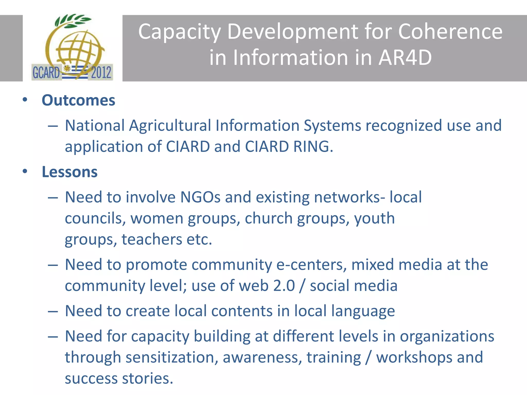 Capacity Development for Coherence
in Information in AR4D
• Outcomes
– National Agricultural Information Systems recognized use and
application of CIARD and CIARD RING.
• Lessons
– Need to involve NGOs and existing networks- local
councils, women groups, church groups, youth
groups, teachers etc.
– Need to promote community e-centers, mixed media at the
community level; use of web 2.0 / social media
– Need to create local contents in local language
– Need for capacity building at different levels in organizations
through sensitization, awareness, training / workshops and
success stories.