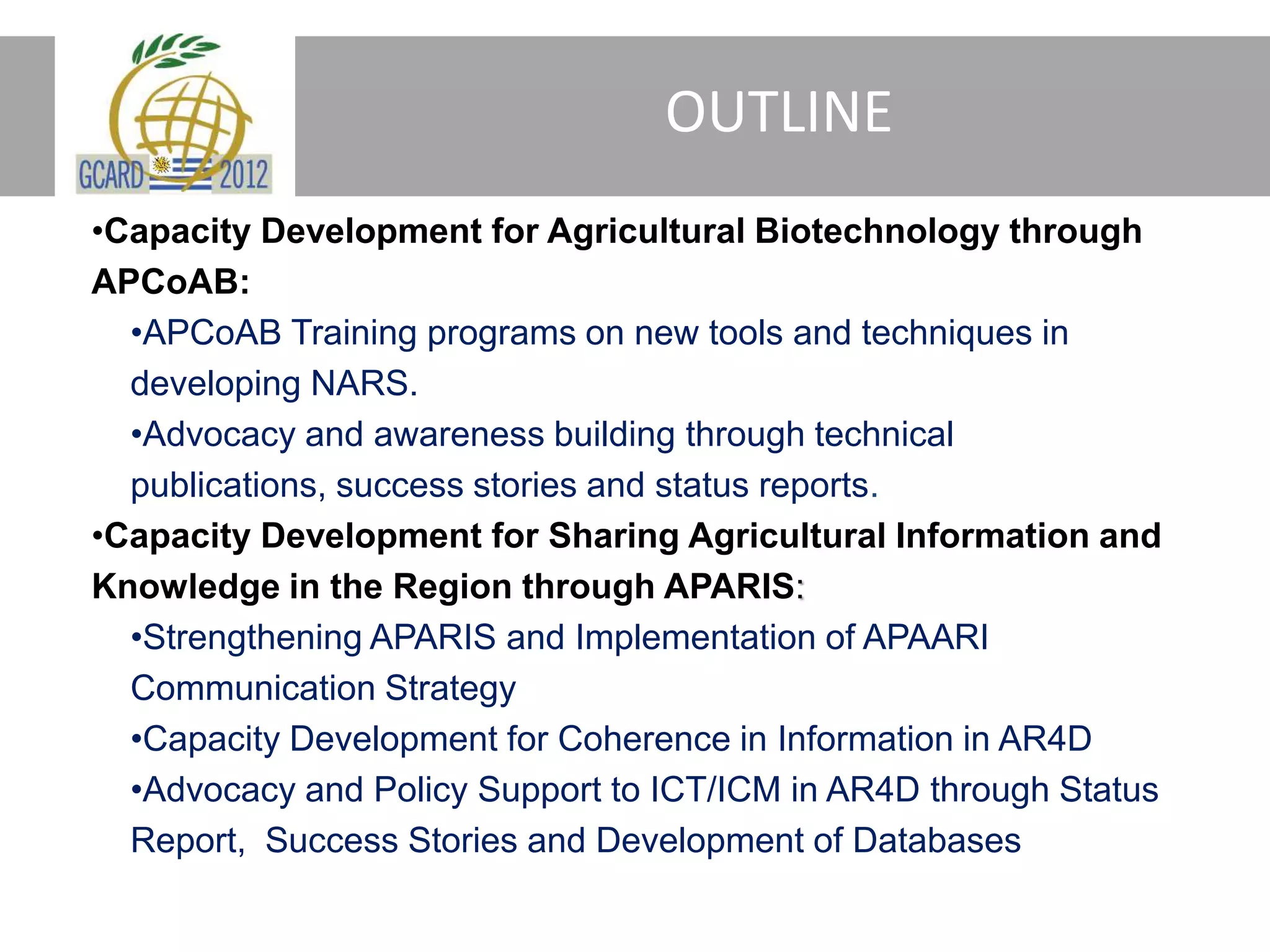 OUTLINE
•Capacity Development for Agricultural Biotechnology through
APCoAB:
•APCoAB Training programs on new tools and techniques in
developing NARS.
•Advocacy and awareness building through technical
publications, success stories and status reports.
•Capacity Development for Sharing Agricultural Information and
Knowledge in the Region through APARIS:
•Strengthening APARIS and Implementation of APAARI
Communication Strategy
•Capacity Development for Coherence in Information in AR4D
•Advocacy and Policy Support to ICT/ICM in AR4D through Status
Report, Success Stories and Development of Databases